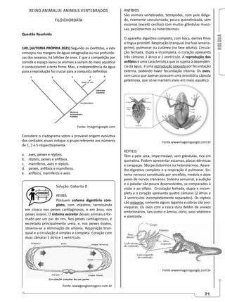BIOLOGIA
71
REINO ANIMALIA: ANIMAIS VERTEBRADOS
FILO CHORDATA
Questão Resolvida
149. (AUTORIA PRÓPRIA 2021) Segundo os cientistas, a vida
começou nas margens de águas estagnadas ou nas profunde-
zas dos oceanos, há bilhões de anos. E que a competição por
comida e espaço levou os animais a saírem do meio aquático
e conquistarem a terra firme. Mas, a independência da água
para a reprodução foi crucial para a conquista definitiva.
Fonte: imagensgoogle.com
Considere o cladograma sobre a provável origem evolutiva
dos cordados atuais indique o grupo referente aos números
de 1, 2 e 5 respectivamente.
a. aves, peixes e répteis.
b. répteis, peixes e anfíbios.
c. mamíferos, aves e répteis.
d. peixes, anfíbios e mamíferos.
e. anfíbios, mamíferos e aves.
Solução: Gabarito D
PEIXES
Possuem sistema digestório com-
pleto, com intestino, terminando
em cloaca nos peixes cartilaginosos, e em ânus, nos
peixes ósseos. O sistema excretor desses animais é for-
mado por um par de rins. Nos peixes cartilaginosos, é
excretado principalmente ureia, e, nos peixes ósseos,
observa-se a eliminação de amônia. Respiração bran-
quial e a circulação é simples e completa. Coração com
duas câmaras 1 átrio e 1 ventrículo.
Fonte. wwwgoogleimagens.com.br
ANFÍBIOS
São animais vertebrados, tetrápodes, com pele delga-
da, ricamente vascularizada, pouco queratinizada, sem
escamas (exceto cecílias) com muitas glândulas muco-
sas, pecilotermos ou heterotermos.
O aparelho digestivo completo, com boca, dentes finos
e língua protrátil. Respiração branquial (na fase larvária-
girino), pulmonar ou cutânea (na fase adulta). Circula-
ção fechada, dupla e incompleta, o coração apresenta
três câmaras 2 átrios e 1 ventrículo. A reprodução dos
anfíbios é uma característica que os sujeita à dependên-
cia da água, é uma reprodução sexuada por fecundação
externa, podendo haver fecundação interna. Os ovos,
sem casca que apenas possuem uma envoltória cápsula
gelatinosa, que só se mantém vivos em meio aquático.
Fonte.wwwimagensgoogle.com.br
RÉPTEIS
Têm a pele seca, impermeável, sem glândulas, rica em
queratina. Podem apresentar escamas, placas dérmicas
e carapaças. São pecilotermos ou heterotermos. Apare-
lho digestivo completo e a respiração é pulmonar. Sis-
tema nervoso constituído por encéfalo, medula e doze
pares de nervos cranianos. Sistema sensorial, a audição
e o paladar são pouco desenvolvidos, se comparados à
visão e ao olfato. Circulação fechada, dupla e incom-
pleta e o coração apresenta quatro câmaras (2 átrios e
2 ventrículos incompletamente separados). Os répteis
são ovíparos, somente alguns lagartos e cobras são ovo-
vivíparas. Os ovos com a casca dura detêm de anexos
embrionários, tais como o âmnio, cório, saco vitelínico
e alantoide.
Fonte.wwwimagensgoogle.com.br
 