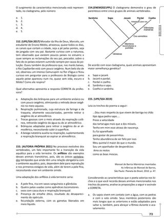 BIOLOGIA
73
O surgimento da característica mencionada está represen-
tado, no cladograma, pelo número
a. 1.
b. 2.
c. 3.
d. 4.
e. 5
152. (UPE/SSA 2017) Morador da Ilha de Deus, Marcelo, um
estudante de Ensino Médio, atravessa, quase todos os dias,
os canais que cortam a cidade, seja a pé pelas pontes, seja
de jangada com seu pai. Bastante curioso com a natureza,
tem observado que existem poucos peixes no estuário e
ouve sempre as reclamações do seu pai, pescador, sobre o
fato de os peixes estarem sumindo sempre por causa da po-
luição. Ouviu também da professora que, nas marés baixas,
o Rio Capibaribe está com pouco oxigênio. Num belo dia de
sol, observou um imenso Camurupim na flor d’água e ficou
curioso em perguntar para a professora de Biologia como
aquele peixe apareceu num rio, quase sem vida, escuro e
fétido? Como ele respira?
Qual alternativa apresenta a resposta CORRETA da profes-
sora?
a. Adaptação das brânquias para um ambiente anóxico ou
com pouco oxigênio, otimizando a retirada desse oxigê-
nio no meio aquoso.
b. Respiração pulmonada, cuja estrutura da faringe e da
traqueia, altamente vascularizadas, permite retirar o
oxigênio do ar atmosférico.
c. Trocas gasosas com o meio através da respiração cutâ-
nea, retirando oxigênio da água ou do ar atmosférico.
d. Brânquias adaptadas para retirar o oxigênio do ar at-
mosférico, necessitando subir à superfície.
e. A bexiga natatória auxilia na respiração, suplementando
a respiração branquial ao aspirar ar atmosférico.
153. (AUTORIA PRÓPRIA 2021) No processo evolutivo dos
vertebrados, um fato importante foi a transição da vida
aquática para a vida terrestre. Os anfíbios são exemplos
desses animais transitórios, pois, são os únicos vertebra-
dos tetrápodes que ainda têm uma relação obrigatória com
o ambiente aquático, pois, dependem dele para reprodução
e nos primeiros estágios de vida, além de terem a pele fina,
necessitando viver em ambiente úmido.
Uma adaptação dos anfíbios à vida terrestre seria:
a. A pele fina, rica em vasos sanguíneos e glândulas
b. Quatro patas usadas como apêndices locomotores.
c. ovos com casca dura e respiração branquial.
d. Presença de entalhe ótico, resultado do desapareci-
mento do opérculo.
e. fecundação externa, com os gametas liberados em
meio líquido.
154.(ENEM2021PPL) O cladograma demonstra o grau de
parentesco entre cinco grupos de animais vertebrados.
De acordo com esse cladograma, quais animais apresentam
maior semelhança genética?
a. Sapo e jacaré.
b. Jacaré e pardal.
c. Pardal e coelho.
d. Sardinha e sapo.
e. Coelho e sardinha.
155. (UPE/SSA 2019)
Leia os trechos do poema a seguir:
...Dou mais respeito às que vivem de barriga no chão
tipo água pedra sapo....
Prezo a velocidade
das tartarugas mais que a dos mísseis.
Tenho em mim esse atraso de nascença.
Eu fui aparelhado
para gostar de passarinhos.
Tenho abundância de ser feliz por isso.
Meu quintal é maior do que o mundo.
Sou um apanhador de desperdícios:
Amo os restos
como as boas moscas.
Manoel de Barros Memórias inventadas
As Infâncias de Manoel de Barros,
São Paulo: Planeta do Brasil, 2010. p. 47.
Considerando as características que o poeta valoriza nos bi-
chos e o que você recorda desses animais mencionados nos
trechos do poema, analise as proposições a seguir e assinale
a CORRETA.
a. Os sapos vivem em contato com a água, com as pedras
e com o solo úmido. Seus membros posteriores são
mais longos que os anteriores e estão adaptados para
saltar e, também, para abraçar a fêmea durante o aca-
salamento.
 