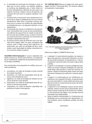 74
b. A velocidade de locomoção da tartaruga é maior na
água que na terra, porque, nas espécies aquáticas,
os membros são adaptados para o nado, tendo um
formato hidrodinâmico, diferente do que ocorre nas
espécies terrestres, embora a forma do plastrão e da
carapaça não varie entre as espécies aquáticas e ter-
restres.
c. Os passarinhos se locomovem mais rapidamente no ar
que na terra, graças à adaptação de suas asas à forma
aerodinâmica. Além disso, os grandes músculos pei-
torais que se inserem nas costelas são especializados
na elevação das asas, e os pequenos peitorais, no seu
abaixamento.
d. A locomoção das moscas é semelhante à dos passari-
nhos. Elas também têm um par de asas aerodinâmico,
mas diferem dos passarinhos em relação ao tipo de fi-
bra muscular que compõe as asas, as quais se inserem
nos músculos do tórax, auxiliando nos movimentos de
elevação e abaixamento das asas.
e. As moscas comem restos de alimentos com o seu apa-
relho bucal sugador labial. Os sapos, predadores das
moscas, usam a língua viscosa para capturá-las. Os
passarinhos, por causa da variedade de bicos, apre-
sentam maior diversidade de hábitos alimentares en-
tre os animais citados no poema.
156.(ENEM 2018-2ªaplicação) O sucesso adaptativo dos
répteis relaciona-se, dentre outros fatores, ao surgimento
de um revestimento epidérmico de queratina para econo-
mia de água metabólica.
Essa característica seria prejudicial em anfíbios, pois acar-
retaria problemas
a. circulatórios, em razão da limitação na força contrátil
do coração tricavitário.
b. excretórios, em razão da incapacidade renal de pro-
cessar níveis elevados de urina.
c. digestivos, em razão da limitação do intestino em ab-
sorver alimentos muito diluídos.
d. locomotores, em razão da incapacidade óssea de sus-
tentar um animal mais pesado.
e. respiratórios, em razão da pequena capacidade dos
pulmões de realizar trocas gasosas.
ANOTAÇÕES
________________________________________________
________________________________________________
________________________________________________
________________________________________________
________________________________________________
________________________________________________
________________________________________________
________________________________________________
________________________________________________
________________________________________________
________________________________________________
157. (UPE/SSA 2017) Observe as imagens dos novos perso-
nagens do Filme “Procurando Dory”. Os números arábicos
correspondem a cada espécie.
Sobre essas imagens, é CORRETO afirmar que
a. o exemplar 1 é essencialmente aquático. Ao respirar, a
água entra pela boca, passa pelas brânquias e sai atra-
vés das fendas branquiais. Os exemplares 6 e 7 são se-
miaquáticos e precisam voltar à tona para respirar pelos
pulmões.
b. a espécie 2 corresponde a um peixe cartilaginoso holo-
céfalo, por possuir brânquias protegidas por opérculo,
cauda longa, olhos grandes e corpo sem escamas, en-
quanto a espécie 4 representa peixes ósseos com boca
transversal, brânquias sem opérculo e escamas placoi-
des.
c. a espécie 3 é caracterizada por ser endotérmica; ae-
rodinâmica com esqueleto formado, em grande parte,
por ossos pneumáticos e corpo coberto por penas, que,
além de manterem o aquecimento do corpo, são funda-
mentais para o voo.
d. o espécime 5 é um cefalópode e possui concha interna
reduzida, sistema nervoso pouco desenvolvido, permi-
tindo ao animal mudar de cor de acordo com o ambien-
te. Seus tentáculos são frágeis, e seu principal meio de
locomoção é por jatopropulsão.
e. todas as espécies representadas (1 a 7) pertencem aos
Tetrápodes que se caracterizam por apresentarem co-
luna vertebral, crânio, mandíbulas, encéfalo com duas
regiões.
ANOTAÇÕES
________________________________________________
________________________________________________
________________________________________________
________________________________________________
________________________________________________
 