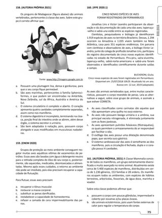 BIOLOGIA
75
158. (AUTORIA PRÓPRIA 2021)
Os pinguins de Madagascar (figura abaixo) são animais
vertebrados, pertencentes à classe das aves. Sobre este gru-
po é correto afirmar que:
Fonte: www.http://imagens.google.com.br
a. Possuem uma plumagem lisa, densa e gordurosa, para
que o seu corpo fique permeável.
b. São aves marinhas, pertencentes à família Sphenisci-
formes, e que podem ser encontradas na Antártida,
Nova Zelândia, sul da África, Austrália e América do
Sul.
c. O sistema circulatório é completo e aberto. O coração
apresenta quatro cavidades completamente separadas,
assim como nos mamíferos.
d. O sistema digestório é incompleto, terminando na cloa-
ca, porção final do intestino onde se abrem, além desse
órgão, o sistema excretor e urinário.
e. São bem adaptados à natação, pois, possuem corpo
alongado e asas modificadas em musculosas nadadei-
ras.
159. (ENEM 2020)
Grupos de proteção ao meio ambiente conseguem res-
gatar muitas aves aquáticas vítimas de vazamentos de pe-
tróleo. Essas aves são lavadas com água e detergente neutro
para a retirada completa do óleo de seu corpo e, posterior-
mente, são aquecidas, medicadas, desintoxicadas e alimen-
tadas. Mesmo após esses cuidados, o retorno ao ambiente
não pode ser imediato, pois elas precisam recuperar a capa-
cidade de flutuação.
Para flutuar, essas aves precisam
a. recuperar o tônus muscular.
b. restaurar a massa corporal.
c. substituir as penas danificadas.
d. restabelecer a capacidade de homeotermia.
e. refazer a camada de cera impermeabilizante das pe-
nas.
160. (IFPE 2020.1)
CINCO NOVAS ESPÉCIES DE AVES
FORAM REGISTRADAS EM PERNAMBUCO
Jonathas Lins e Victor Leandro participaram da obser-
vação e da documentação de cada uma das aves; taperuçu-
-velho e sabiá-una estão entre as espécies registradas.
Cientistas, pesquisadores e biólogos já identificaram
1.919 espécies de aves no território Brasileiro. Dessas, 1.294
ocorrem na Amazônia e 1.035 vivem também na Mata
Atlântica, casa para 351 espécies endêmicas. Em parceira
com cientistas e observadores de aves, o biólogo Victor Le-
andro, junto do colega de profissão Jonathas Lins, participou
do registro documentado de cinco novas espécies identifi-
cadas no estado de Pernambuco. Piru-piru, saíra-viuvinha,
taperuçu-velho, sabiá-norte-americano e sabiá-una foram
observados e identificados cientificamente durante saídas
a campo.
BUCHERONI, Giulia.
Cinco novas espécies de aves foram registradas em Pernambuco.
Disponível em: 25/07/2018 10h29. Atualizado há um ano.
Acesso em: 12 out. 2019 (adaptado).
As aves são animais vertebrados que, entre muitas caracte-
rísticas, possuem o corpo revestido de penas. Leia as alter-
nativas a seguir, sobre esse grupo de animais, e assinale a
que estiver CORRETA.
a. As aves classificadas como carinatas são aquelas que
não apresentam uma quilha no osso esterno.
b. As aves não possuem bexiga urinária e a amônia, sua
principal excreta nitrogenada, é eliminada juntamente
com as fezes pastosas.
c. As aves apresentam pulmões foleáceos (filotraquéias),
os quais permitem o armazenamento do ar responsável
por facilitar o vôo.
d. O esôfago das aves possui uma dilatação denominada
papo, que secreta suco gástrico.
e. O sistema cardiovascular das aves é semelhante ao dos
mamíferos, pois a circulação é fechada, dupla e o cora-
ção possui 4 cavidades.
161. (AUTORIA PRÓPRIA, 2021) A Classe Mammalia consis-
te de todos os mamíferos, um grupo extremamente diversi-
ficado e muito avançado no reino animal. Atualmente existe
cerca de 5.400 espécies de mamíferos, distribuídas em cer-
ca de 1.230 gêneros, 153 famílias e 28 ordens. Os mamífe-
ros ocupam todos os ambientes, com espécies de hábitos
terrestres, arborícolas, fossoriais, de água doce, marinha e
voador.
Sobre esta classe podemos afirmar que:
a. possuem o corpo com poucas glândulas, impermeável e
coberto por escamas e/ou placas ósseas.
b. são animais ectotérmicos, pois usam fontes externas de
calor para regular a temperatura do corpo.
 