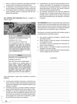 76
c. Todas as espécies apresentam reprodução assexuada
em pelo menos uma etapa do desenvolvimento
d. A respiração é exclusivamente pulmonar, mesmo em
animais aquáticos, como golfinhos, baleias e peixes boi.
e. A circulação é dupla e incompleta, o coração apresenta
quatro cavidades, porém os ventrículos não são com-
pletamente separados.
162. (UPE/SSA 2021-2ªaplicação) Observe a imagem e o
quadro a seguir:
Leia as alternativas a seguir sobre mamíferos e assinale a
CORRETA.
a. A maioria dos mamíferos é terrestre, a exemplo da ca-
pivara. Contudo, existem representantes que passaram
a apresentar adaptações para ambientes aquáticos, por
exemplo, a ariranha.
b. A ariranha é carnívora, e a capivara, herbívora; ambas per-
tencem à Ordem Rodentia, assim como a paca e a cutia.
c. Os filhotes, ao nascerem, dependem da mãe para a sua
nutrição, por meio das glândulas sebáceas que secre-
tam o leite, fato associado ao complexo comportamen-
to de cuidado com a prole entre os mamíferos, a exem-
plo dos filhotes da ariranha e da capivara.
d. A reprodução é um aspecto muito importante dos ma-
míferos, que podem ser classificados em três grupos.
A ariranha é um marsupial/metatério, e a capivara, um
placentário/eutério. No Brasil, não existem represen-
tantes de monotremados/prototérios.
e. Os mamíferos apresentam uma estrutura epidérmica
chamada pelo. A função primária dessa estrutura é a
proteção contra a perda de calor do corpo, importante
para animais pecilotérmicos, por exemplo, a ariranha e
a capivara.
163. (ENEM2021) Durante o desenvolvimento embrionário
humano ocorre uma comunicação entre átrios direito e es-
querdo através do forame oval (ou forame de Botal). Essa
comunicação não causa prejuízos à circulação do bebê em
formação, exceto se ela perdurar após o nascimento.
Os prejuízos no período embrionário são evitados porque a
circulação fetal se assemelha à dos(as)
a. aves, porque a pequena circulação e a grande circula-
ção estão presentes.
b. répteis, porque a mistura de sangue é minimizada por
um metabolismo lento.
c. crocodilianos, porque a separação dos ventrículos im-
pede a mistura sanguínea.
d. peixes, porque a circulação é simples, ocorrendo uma
passagem única pelo coração.
e. anfíbios, porque pressões diferenciais isolam temporal-
mente o sangue venoso do arterial.
ANOTAÇÕES
________________________________________________
________________________________________________
________________________________________________
________________________________________________
________________________________________________
________________________________________________
________________________________________________
________________________________________________
________________________________________________
________________________________________________
________________________________________________
________________________________________________
________________________________________________
________________________________________________
________________________________________________
________________________________________________
________________________________________________
________________________________________________
________________________________________________
________________________________________________
________________________________________________
________________________________________________
________________________________________________
________________________________________________
 