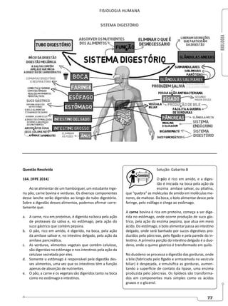 BIOLOGIA
77
FISIOLOGIA HUMANA
SISTEMA DIGESTÓRIO
Questão Resolvida
164. (IFPE 2014)
Ao se alimentar de um hambúrguer, um estudante inge-
riu pão, carne bovina e verduras. Os diversos componentes
desse lanche serão digeridos ao longo do tubo digestório.
Sobre a digestão desses alimentos, podemos afirmar corre-
tamente que:
a. A carne, rica em proteínas, é digerida na boca pela ação
de proteases da saliva e, no estômago, pela ação do
suco gástrico que contém pepsina.
b. O pão, rico em amido, é digerido, na boca, pela ação
da amilase salivar e, no intestino delgado, pela ação da
amilase pancreática.
c. As verduras, alimentos vegetais que contêm celulose,
são digeridas no estômago e nos intestinos pela ação da
celulase secretada por eles.
d. Somente o estômago é responsável pela digestão des-
ses alimentos, uma vez que os intestinos têm a função
apenas de absorção de nutrientes.
e. O pão, a carne e os vegetais são digeridos tanto na boca
como no estômago e intestinos.
Solução: Gabarito B
O pão é rico em amido, e a diges-
tão é iniciada na boca pela ação da
enzima amilase salivar, ou ptialina,
que “quebra” as moléculas de amido em moléculas me-
nores, de maltose. Da boca, o bolo alimentar desce pela
faringe, pelo esôfago e chega ao estômago.
A carne bovina é rica em proteína, começa a ser dige-
rida no estômago, onde ocorre produção de suco gás-
trico, pela ação da enzima pepsina, que atua em meio
ácido. Do estômago, o bolo alimentar passa ao intestino
delgado, onde será banhado por sucos digestivos pro-
duzidos pelo pâncreas, pelo fígado e pela parede do in-
testino. A primeira porção do intestino delgado é o duo-
deno, onde o quimo gástrico é transformado em quilo.
No duodeno se processa a digestão das gorduras, onde
a bile (fabricada pelo fígado e armazenada na vesícula
biliar) é despejada, e emulsifica as gorduras, aumen-
tando a superfície de contato da lipase, uma enzima
produzida pelo pâncreas. Os lipídeos são transforma-
dos em componentes mais simples como os ácidos
graxos e o glicerol.
 