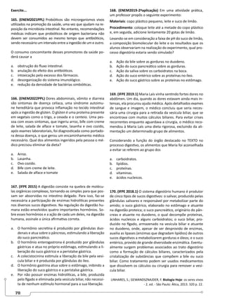78
Exercite...
165. (ENEM2021PPL) Probióticos são microrganismos vivos
utilizados na promoção da saúde, uma vez que ajudam na re-
posição da microbiota intestinal. No entanto, recomendações
médicas indicam que probióticos de origem bacteriana não
devem ser consumidos ao mesmo tempo que antibióticos,
sendo necessário um intervalo entre a ingestão de um e outro.
O consumo concomitante desses promotores da saúde po-
derá causar a
a. obstrução do fluxo intestinal.
b. anulação do efeito dos antibióticos.
c. intoxicação pelo excesso dos fármacos.
d. desorganização do sistema imunológico.
e. redução da densidade de bactérias simbióticas.
166. (ENEM2022PPL) Dores abdominais, vômito e diarreia
são sintomas de doença celíaca, uma síndrome autoimu-
ne hereditária que provoca inflamação no tecido intestinal
após a ingestão de glúten. O glúten é uma proteína presente
em vegetais como o trigo, a cevada e o centeio. Uma pes-
soa com esses sintomas, que ingeriu arroz, bife com creme
de leite, salada de alface e tomate, lasanha e ovo cozido,
após exames laboratoriais, foi diagnosticada como portado-
ra dessa doença, o que gerou um encaminhamento médico
necessário. Qual dos alimentos ingeridos pela pessoa o mé-
dico precisou eliminar da dieta?
a. Arroz.
b. Lasanha.
c. Ovo cozido.
d. Bife com creme de leite.
e. Salada de alface e tomate
167. (IFPE 2015) A digestão consiste na quebra de molécu-
las orgânicas complexas, tornando-as simples para que pos-
sam ser absorvidas no intestino delgado. Para isso, faz-se
necessária a participação de enzimas hidrolíticas presentes
nos diversos sucos digestivos. Na regulação da digestão hu-
mana estão envolvidos quatro importantes hormônios. So-
bre esses hormônios e a ação de cada um deles, na digestão
humana, assinale a única afirmativa correta.
a. O hormônio secretina é produzido por glândulas duo-
denais e atua sobre o pâncreas, estimulando a liberação
do suco pancreático.
b. O hormônio enterogastrona é produzido por glândulas
gástricas e atua no próprio estômago, estimulando a li-
beração do suco gástrico e a peristalse gástrica.
c. A colecistocinina estimula a liberação da bile pela vesí-
cula biliar e é produzida por glândulas do íleo.
d. O hormônio gastrina atua sobre o estômago, inibindo a
liberação do suco gástrico e a peristalse gástrica.
e. Por não possuir enzimas hidrolíticas, a bile, produzida
pelo fígado e eliminada pela vesícula biliar, não necessi-
ta de nenhum estímulo hormonal para a sua liberação.
168. (ENEM2019-2ªaplicação) Em uma atividade prática,
um professor propôs o seguinte experimento:
Materiais: copo plástico pequeno, leite e suco de limão.
Procedimento: coloque leite até a metade do copo plástico
e, em seguida, adicione lentamente 20 gotas de limão.
Levando-se em consideração a faixa de pH do suco de limão,
a composição biomolecular do leite e os resultados que os
alunos observariam na realização do experimento, qual pro-
cesso digestório estaria sendo simulado?
a. Ação da bile sobre as gorduras no duodeno.
b. Ação do suco pancreático sobre as gorduras.
c. Ação da saliva sobre os carboidratos na boca.
d. Ação do suco entérico sobre as proteínas no íleo.
e. Ação do suco gástrico sobre as proteínas no estômago.
169. (IFPE 2019.1) Maria Laís vinha sentindo fortes dores no
abdômen. Um dia, quando as dores estavam ainda mais in-
tensas, ela procurou ajuda médica. Após detalhados exames
de sangue e imagem, o médico concluiu que seria neces-
sária uma cirurgia para a retirada da vesícula biliar, que se
encontrava com muitos cálculos biliares. Para evitar crises
recorrentes enquanto aguardava a cirurgia, o médico reco-
mendou à Maria Laís uma dieta rigorosa, excluindo da ali-
mentação um determinado grupo de alimentos.
Considerando a função do órgão destacado no TEXTO no
processo digestivo, os alimentos que Maria foi aconselhada
a evitar se referem ao grupo dos
a. carboidratos.
b. lipídios.
c. proteínas.
d. vitaminas.
e. ácidos nucleicos.
170. (IFPE 2018.1) O sistema digestório humano é produtor
de cinco tipos de sucos digestivos: o salivar, produzido pelas
glândulas salivares e responsável por metabolizar parte do
amido; o suco gástrico, elaborado no estômago e atuante
na digestão proteica; o suco pancreático, originário do pân-
creas e atuante no duodeno, o qual decompõe proteínas,
ácidos nucleicos e alguns carboidratos; o suco biliar, pro-
duzido no fígado, armazenado na vesícula biliar e atuante
no duodeno, onde, apesar de ser desprovido de enzimas,
auxilia as lipases (enzimas que degradam lipídios) de outros
sucos digestivos a metabolizarem gorduras e óleos; e o suco
entérico, provido de grande diversidade enzimática. Eventu-
almente surgem problemas associados ao trato digestório
como a formação de cálculos biliares, caracterizados pela
cristalização de substâncias que compõem a bile ou suco
biliar. Como tratamento podem ser usados medicamentos
que dissolvem os cálculos ou cirurgia para remover a vesí-
cula biliar.
LINHARES, S.; GEWANDSZNAJDER, F. Biologia Hoje: os seres vivos
- 2. ed. - São Paulo: Ática, 2013. 320 p. 22.
 