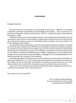 7
APRESENTAÇÃO
Prezado(a) Estudante,
Seja bem-vindo (a) ao Pré-vestibular da Universidade de Pernambuco - PREVUPE, uma atividade
de extensão universitária desenvolvida pela Universidade de Pernambuco – UPE, em parceria com a
Secretaria de Educação e Esportes de Pernambuco- SEE-PE e o Instituto de Apoio à Universidade de
Pernambuco – IAUPE.
O PREVUPE realiza um processo formativo adicional a você, estudante da escola pública, que está
concluindo ou que já concluiu o Ensino Médio, na perspectiva de proporcionar-lhe uma melhor condi-
ção no processo de ingresso e acesso às universidades públicas e privadas, bem como contribuir com
sua formação geral como cidadão.
Esta apostila lhe coloca à disposição um material vasto e bastante útil para seus estudos. É resultado
de mais de 20 anos de experiência do PREVUPE, com atualização realizada por professores especialis-
tas nas diversas áreas do saber do Ensino Médio. Aqui, você vai encontrar conteúdos fundamentados
nas Diretrizes Curriculares Nacionais para o Ensino Médio, os Parâmetros Curriculares Nacionais para
o Ensino Médio e as Matrizes de Referência para o ENEM. É organizada por área do conhecimento,
componente curricular, assunto e sequência didático - pedagógica. Na sua composição podem ser en-
contradas questões com resoluções e ou comentários.
As questões abordadas são oriundas dos processos de ingresso ao ensino superior vivenciados nos
últimos anos (ENEM, SSA 1, 2 e 3, IFPE e outros processos de ingresso ao ensino superior) e ainda ques-
tões inéditas. Ao final de cada seção, há indicações de materiais para estudo tais como: livros, sites,
vídeos, podcasts, lives e outras fontes de pesquisas para você aprofundar seus conhecimentos.
Agora é com você! Sua disciplina nos estudos e sua dedicação serão estratégias essenciais para con-
cretização de seus projetos rumo à educação superior.
Bom estudo e votos de muito êxito!
Prof.º Luiz Alberto Ribeiro Rodrigues
Pró-reitor de Extensão e Cultura da UPE
Coordenador Geral do PREVUPE
 
