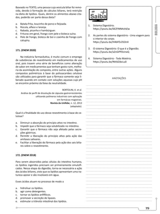 BIOLOGIA
79
Baseado no TEXTO, uma pessoa cuja vesícula biliar foi remo-
vida, devido à formação de cálculos biliares, terá restrição
na dieta de lipídios. Quais, dentre os alimentos abaixo cita-
dos, poderão ser parte dessa dieta?
a. Batata frita, toucinho de porco e feijoada.
b. Rúcula, alface e laranja.
c. Rabada, picanha e hambúrguer.
d. Frituras em geral, frango com pele e bisteca suína.
e. Pele de frango, bisteca de boi e coxinha de frango com
catupiry.
171. (ENEM 2020)
Na indústria farmacêutica, é muito comum o emprego
de substâncias de revestimento em medicamentos de uso
oral, pois trazem uma série de benefícios como alteração
de sabor em medicamentos que tenham gosto ruim, melho-
ria da assimilação do composto, entre outras ações. Alguns
compostos poliméricos à base do polissacarídeo celulose
são utilizados para garantir que o fármaco somente seja li-
berado quando em contato com soluções aquosas cujo pH
se encontre próximo da faixa da neutralidade.
BORTOLINI, K. et al.
Análise de perfil de dissolução de cápsulas gastrorresistentes
utilizando polímeros industriais com aplicação
em farmácias magistrais.
Revista da Unifebe, n. 12, 2013
(adaptado).
Qual é a finalidade do uso desse revestimento à base de ce-
lulose?
a. Diminuir a absorção do princípio ativo no intestino.
b. Impedir que o fármaco seja solubilizado no intestino.
c. Garantir que o fármaco não seja afetado pelas secre-
ções gástricas.
d. Permitir a liberação do princípio ativo pela ação das
amilases salivares.
e. Facilitar a liberação do fármaco pela ação dos sais bilia-
res sobre o revestimento.
172. (ENEM 2018)
Para serem absorvidos pelas células do intestino humano,
os lipídios ingeridos precisam ser primeiramente emulsifi-
cados. Nessa etapa da digestão, torna-se necessária a ação
dos ácidos biliares, visto que os lipídios apresentam uma na-
tureza apoiar e são insolúveis em água.
Esses ácidos atuam no processo de modo a
a. hidrolisar os lipídios.
b. agir como detergentes.
c. tornar os lipídios anfifílicos.
d. promover a secreção de lipases.
e. estimular o trânsito intestinal dos lipídios.
1. Sistema Digestório.
https://youtu.be/6EZFMMvVsEw
2. As partes do sistema digestório - Uma viagem para
o interior do corpo.
https://youtu.be/H4bPZs35On4
3. O sistema Digestório: O que é a Digestão.
https://youtu.be/xZnGPPDUnxQ
4. Sistema Digestório - Toda Matéria.
https://youtu.be/NItAZJbcLu0
ANOTAÇÕES
________________________________________________
________________________________________________
________________________________________________
________________________________________________
________________________________________________
________________________________________________
________________________________________________
________________________________________________
________________________________________________
________________________________________________
________________________________________________
________________________________________________
________________________________________________
________________________________________________
________________________________________________
________________________________________________
________________________________________________
________________________________________________
________________________________________________
________________________________________________
________________________________________________
________________________________________________
________________________________________________
________________________________________________
________________________________________________
________________________________________________
________________________________________________
________________________________________________
________________________________________________
________________________________________________
________________________________________________
________________________________________________
________________________________________________
________________________________________________
________________________________________________
________________________________________________
 