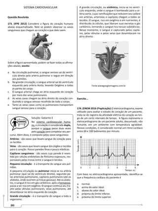 80
SISTEMA CARDIOVASCULAR
Questão Resolvida
173. (IFPE 2012) Considere a figura do coração humano
abaixo esquematizado. Nele se podem observar os vasos
sanguíneos que chegam ao coração e que dele saem.
Sobre a figura apresentada, podem-se fazer todas as afirma-
ções abaixo, exceto:
a. Na circulação pulmonar, o sangue venoso sai do ventrí-
culo direito pela artéria pulmonar e segue em direção
aos pulmões.
b. Na grande circulação, o sangue arterial sai do ventrículo
esquerdo pela artéria Aorta, levando Oxigênio a todas
as partes do corpo.
c. O sangue arterial chega ao átrio esquerdo do coração
por meio das veias pulmonares.
d. As veias cavas chegam ao átrio direito do coração con-
duzindo o sangue venoso recolhido de todo o corpo.
e. Tanto as veias cavas como as pulmonares transportam
sangue venoso para o coração.
Solução: Gabarito E
No sistema cardiovascular huma-
no, a circulação é considerada dupla,
porque o sangue passa duas vezes
pelo coração para completar seu per-
curso. Além disso, é composto pelos vasos sanguíneos:
Artérias - são vasos que levam sangue do coração para
os tecidos.
Veias - são vasos que levam sangue dos órgãos e tecidos
para o coração. Possui paredes finas e pouco elásticas.
Capilares sanguíneos - são vasos cuja parede é reves-
tida por células endoteliais de finíssima espessura, res-
ponsáveis pelas trocas entre o sangue e tecidos.
Pequena circulação - é o transporte do sangue aos pul-
mões.
A pequena circulação ou pulmonar inicia-se na artéria
pulmonar (que sai do ventrículo direito), seguindo pe-
las arteríolas pulmonares, capilares pulmonares (até os
alvéolos, onde ocorrem as trocas gasosas). Até os alvéo-
los, o sangue é rico em gás carbônico; após a hematose,
passa a ser rico em oxigênio. O sangue continua seu tra-
jeto pelas vênulas pulmonares, veias pulmonares, até
desembocar no átrio esquerdo do coração.
Grande circulação - é o transporte do sangue a todo o
organismo.
A grande circulação, ou sistêmica, inicia-se no ventrí-
culo esquerdo, onde o sangue é bombeado para a ar-
téria aorta, cujas ramificações que reduzem seu calibre
em artérias, arteríolas e capilares chegam a todos os
tecidos. O sangue, rico em oxigênio e em nutrientes, é
distribuído às células, que liberam suas excretas e gás
carbônico, tornando o sangue rico nessas substâncias.
Nesse momento, o sangue é capturado pelos capila-
res, pelas vênulas e pelas veias que desembocam no
átrio direito.
Fonte.wwwgoogleimagens.com.br
Exercite...
174. (ENEM 2016-2ªaplicação) O eletrocardiograma, exame
utilizado para avaliar o estado do coração de um paciente,
trata-se do registro da atividade elétrica do coração ao lon-
go de um certo intervalo de tempo.  A figura representa o
eletrocardiograma de um paciente adulto, descansado, não
fumante, em um ambiente com temperatura agradável.
Nessas condições, é considerado normal um ritmo cardíaco
entre 60 e 100 batimentos por minuto.
Com base no eletrocardiograma apresentado, identifica-se
que a frequência cardíaca do paciente é
a. normal.
b. acima do valor ideal.
c. abaixo do valor ideal.
d. próxima do limite inferior.
e. próxima do limite superior.
 