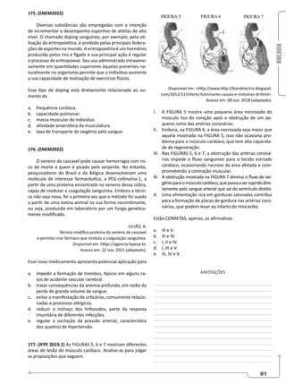 BIOLOGIA
81
175. (ENEM2022)
Diversas substâncias são empregadas com a intenção
de incrementar o desempenho esportivo de atletas de alto
nível. O chamado doping sanguíneo, por exemplo, pela uti-
lização da eritropoietina, é proibido pelas principais federa-
ções de esportes no mundo. A eritropoietina é um hormônio
produzido pelos rins e fígado e sua principal ação é regular
o processo de eritropoiese. Seu uso administrado intraveno-
samente em quantidades superiores àquelas presentes na-
turalmente no organismo permite que o indivíduo aumente
a sua capacidade de realização de exercícios físicos.
Esse tipo de doping está diretamente relacionado ao au-
mento da
a. frequência cardíaca.
b. capacidade pulmonar.
c. massa muscular do indivíduo.
d. atividade anaeróbica da musculatura.
e. taxa de transporte de oxigênio pelo sangue.
176. (ENEM2022)
O veneno da cascavel pode causar hemorragia com ris-
co de morte a quem é picado pela serpente. No entanto,
pesquisadores do Brasil e da Bélgica desenvolveram uma
molécula de interesse farmacêutico, a PEG-collineína-1, a
partir de uma proteína encontrada no veneno dessa cobra,
capaz de modular a coagulação sanguínea. Embora a técni-
ca não seja nova, foi a primeira vez que o método foi usado
a partir de uma toxina animal na sua forma recombinante,
ou seja, produzida em laboratório por um fungo genetica-
mente modificado.
JULIÃO, A.
Técnica modifica proteína do veneno de cascavel
e permite criar fármaco que modula a coagulação sanguínea.
Disponível em: https://agencia.fapesp.br.
Acesso em: 22 nov. 2021 (adaptado).
Esse novo medicamento apresenta potencial aplicação para
a. impedir a formação de trombos, típicos em alguns ca-
sos de acidente vascular cerebral.
b. tratar consequências da anemia profunda, em razão da
perda de grande volume de sangue.
c. evitar a manifestação de urticárias, comumente relacio-
nadas a processos alérgicos.
d. reduzir o inchaço dos linfonodos, parte da resposta
imunitária de diferentes infecções.
e. regular a oscilação da pressão arterial, característica
dos quadros de hipertensão.
177. (IFPE 2019.1) As FIGURAS 5, 6 e 7 mostram diferentes
áreas de lesão do músculo cardíaco. Analise-as para julgar
as proposições que seguem.
Disponível em: http://www.http://bondelectra.blogspot.
com/2012/12/infarto-fulminante-causas-e-sintomas-dr.html.
Acesso em: 08 out. 2018 (adaptado).
I. A FIGURA 5 mostra uma pequena área necrosada do
músculo liso do coração após a obstrução de um pe-
queno ramo das artérias coronárias.
II. Embora, na FIGURA 6, a área necrosada seja maior que
aquela mostrada na FIGURA 5, isso não ocasiona pro-
blema para o músculo cardíaco, que tem alta capacida-
de de regeneração.
III. Nas FIGURAS 5, 6 e 7, a obstrução das artérias coroná-
rias impede o fluxo sanguíneo para o tecido estriado
cardíaco, ocasionando necrose da área afetada e com-
prometendo a contração muscular.
IV. A obstrução mostrada na FIGURA 7 diminui o fluxo de oxi-
gênioparaomúsculocardíaco,quepassaasersupridodire-
tamente pelo sangue arterial que sai do ventrículo direito.
V. Uma alimentação rica em gorduras saturadas contribui
para a formação de placas de gordura nas artérias coro-
nárias, que podem levar ao infarto do miocárdio.
Estão CORRETAS, apenas, as afirmativas
a. III e V.
b. III e IV.
c. I, II e IV.
d. I, III e V.
e. III, IV e V.
ANOTAÇÕES
________________________________________________
________________________________________________
________________________________________________
________________________________________________
________________________________________________
________________________________________________
________________________________________________
________________________________________________
________________________________________________
________________________________________________
________________________________________________
________________________________________________
________________________________________________
________________________________________________
 
