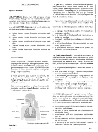 BIOLOGIA
83
SISTEMA RESPIRATÓRIO
Questão Resolvida
178. (IFPE 2018.1) O ronco é um ruído provocado pelo es-
treitamento ou obstrução nas vias respiratórias superiores
durante o sono. Esse estreitamento dificulta a passagem do
ar e provoca a vibração dessas estruturas.
A sequência CORRETA da passagem do ar pelo sistema res-
piratório a partir das cavidades nasais é
a. laringe, faringe, traqueia, brônquios, bronquíolos, alvé-
olos.
b. faringe, laringe, traqueia, brônquios, bronquíolos, alvé-
olos.
c. laringe, faringe, bronquíolos, brônquios, traqueia, alvé-
olos.
d. alvéolos, faringe, laringe, traqueia, bronquíolos, brôn-
quios.
e. faringe, laringe, bronquíolos, brônquios, alvéolos, tra-
queia.
Solução: Gabarito B
Sistema Respiratório - é o sistema do corpo, responsá-
vel por garantir a captação do oxigênio presente no ar,
e a eliminação do gás carbônico do nosso corpo. O oxi-
gênio captado pelo nosso sistema respiratório é levado
para todas as nossas células e usado na fabricação de
energia (respiração celular).
O trajeto percorrido pelo ar, desde sua entrada, até
chegar aos nossos pulmões, passa pela cavidade nasal,
faringe, laringe, traqueia, brônquios, bronquíolos e al-
véolos pulmonares.
Os brônquios, bronquíolos e alvéolos pulmonares estão
localizados no interior dos pulmões, dois órgãos de cor
rosada e aparência esponjosa.
Fonte.www.googleimagens.com.br
Exercite...
179. (IFPE 2016) A parte do corpo humano que apresenta
maior superfície de contato com o exterior não é a pele,
são os pulmões. Se fosse possível esticá-los cobririam uma
quadra de tênis. Para protegê-los, o aparelho respiratório
é dotado de pelos no interior do nariz, cílios que revestem
as paredes internas dos brônquios e células que produzem
muco de consistência viscosa.
Disponível em: http://drauziovarella.com.br/envelhecimento/
poluicao-e-longevidade. Acesso em: 28 set. 2015.
Com relação ao sistema respiratório, podemos afirmar que
a. a expiração é a entrada de oxigênio através das fossas
nasais até o pulmão.
b. o ar é aquecido e filtrado, nas fossas nasais, antes de
entrar nos pulmões.
c. inspiração é a saída de oxigênio do pulmão até as fossas
nasais.
d. a faringe é um órgão do sistema respiratório por onde
passa apenas oxigênio.
e. o oxigênio que respiramos passa para o sangue, nos
brônquios, durante a hematose.
180. (UFPE 2013 - adaptada) A respiração é um processo de
trocas gasosas que ocorre de forma característica, de acordo
com o modo de vida do organismo, sempre obedecendo às leis
físico-químicas que regem os gases. Quanto à respiração hu-
mana,analiseoqueseafirmaemarqueaalternativaincorreta.
a. A fixação do O2
à hemoglobina é menor em grandes al-
titudes.
b. Para que ocorra expiração, a pressão intrapulmonar
deve ser maior que a atmosférica.
c. A difusão de CO2
dos tecidos para o sangue é maior nos
músculos do que nos pulmões, e aumenta com a ativi-
dade física.
d. A entrada de ar nos pulmões ocorre quando aumenta o
volume pulmonar por contração do diafragma.
e. A expansão do tórax pela movimentação das costelas au-
menta a pressão intrapulmonar e permite a expiração.
181. (UFPE 2014-adaptada) A respiração humana é influen-
ciada por fatores internos e externos ao organismo. Esses
fatores podem acelerar ou reduzir o ritmo respiratório, con-
forme as necessidades do corpo. Acerca desse tema, analise
as afirmações seguintes e marque a alternativa incorreta.
a. Em caso de menor eficiência na eliminação de CO2
, o pH
sanguíneo poderá baixar.
b. Ao nível do mar, o principal gás que influencia o ritmo
respiratório é o CO2
.
c. O diafragma é ativo tanto na inspiração quanto na ex-
piração.
d. O centro regulador automático do ritmo respiratório se
localiza no bulbo.
e. A entrada de ar nos pulmões ocorre quando a pressão
atmosférica é maior que a pressão pulmonar.
 