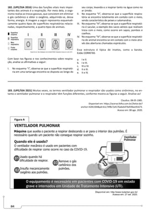 84
182. (UPE/SSA 2016) Uma das funções vitais mais impor-
tantes dos animais é a respiração. Por meio dela, o orga-
nismo realiza as trocas gasosas, que consistem em eliminar
o gás carbônico e obter o oxigênio, adquirindo-se, dessa
forma, energia. A imagem a seguir representa esquemati-
camente quatro tipos de superfícies respiratórias relacio-
nadas, respectivamente, a quatro tipos de animais.
Com base nas figuras e nos conhecimentos sobre respira-
ção, analise as afirmativas a seguir:
I. No esquema “I”, observa-se que a superfície respirató-
ria em uma tartaruga encontra-se disposta ao longo do
seu corpo, levando-a a respirar tanto na água como no
ar úmido.
II. No esquema “II”, observa-se que a superfície respira-
tória se encontra totalmente em contato com o meio,
sendo característico de peixes e salamandras.
III. No esquema “III”, observa-se que a superfície respirató-
ria é sacular, a exemplo dos sacos aéreos que realizam
troca com o meio, como ocorre em sapos, pombos e
coelhos.
IV. No esquema “IV”, observa-se que a superfície respirató-
ria do animal encontra-se em contato com o meio atra-
vés das aberturas chamadas espiráculos.
Essa estrutura é típica de insetos, como a barata.
Estão CORRETAS
a. I e II.
b. I e III.
c. III e IV.
d. II e III.
e. II e IV.
183. (UPE/SSA 2021) Muitas vezes, os termos ventilador pulmonar e respirador são usados como sinônimos, no en-
tanto o ventilador pulmonar e o respirador têm funções diferentes, conforme mostra as figuras a seguir. Analise-as!
Claudius. 08-05-1985.
Disponível em: https://acervo.folha.com.br//leitor.do?
anchor=4281304pd=b1c74f8c7a4176a6eb476d59bee91673.
Acesso em: 08 ago. 2020.
 