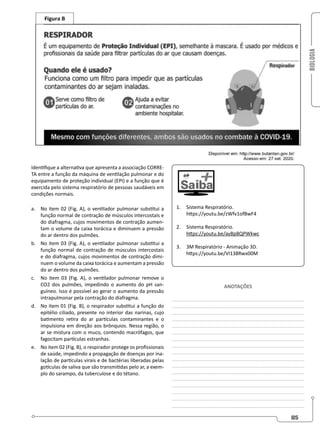 BIOLOGIA
85
Identifique a alternativa que apresenta a associação CORRE-
TA entre a função da máquina de ventilação pulmonar e do
equipamento de proteção individual (EPI) e a função que é
exercida pelo sistema respiratório de pessoas saudáveis em
condições normais.
a. No item 02 (Fig. A), o ventilador pulmonar substitui a
função normal de contração de músculos intercostais e
do diafragma, cujos movimentos de contração aumen-
tam o volume da caixa torácica e diminuem a pressão
do ar dentro dos pulmões.
b. No item 03 (Fig. A), o ventilador pulmonar substitui a
função normal de contração de músculos intercostais
e do diafragma, cujos movimentos de contração dimi-
nuem o volume da caixa torácica e aumentam a pressão
do ar dentro dos pulmões.
c. No item 03 (Fig. A), o ventilador pulmonar remove o
CO2 dos pulmões, impedindo o aumento do pH san-
guíneo. Isso é possível ao gerar o aumento da pressão
intrapulmonar pela contração do diafragma.
d. No item 01 (Fig. B), o respirador substitui a função do
epitélio ciliado, presente no interior das narinas, cujo
batimento retira do ar partículas contaminantes e o
impulsiona em direção aos brônquios. Nessa região, o
ar se mistura com o muco, contendo macrófagos, que
fagocitam partículas estranhas.
e. No item 02 (Fig. B), o respirador protege os profissionais
de saúde, impedindo a propagação de doenças por ina-
lação de partículas virais e de bactérias liberadas pelas
gotículas de saliva que são transmitidas pelo ar, a exem-
plo do sarampo, da tuberculose e do tétano.
1. Sistema Respiratório.
https://youtu.be/zWfv1ofBwF4
2. Sistema Respiratório.
https://youtu.be/ayBp8QPWkwc
3. 3M Respiratório - Animação 3D.
https://youtu.be/VI138Rwx00M
ANOTAÇÕES
________________________________________________
________________________________________________
________________________________________________
________________________________________________
________________________________________________
________________________________________________
________________________________________________
________________________________________________
________________________________________________
________________________________________________
________________________________________________
________________________________________________
________________________________________________
________________________________________________
________________________________________________
________________________________________________
________________________________________________
 