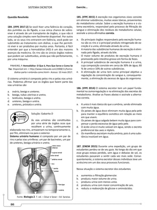 86
SISTEMA EXCRETOR
Questão Resolvida
184. (IFPE 2017.2) Se você tiver uma falência do coração,
dos pulmões ou do fígado, a sua única chance de sobre-
viver é através de um transplante de órgãos, o que não é
uma solução simples nem facilmente disponível. Por outro
lado, se os seus rins entrarem em falência, você pode ser
submetido ao tratamento com diálise, o que lhe permiti-
rá viver e ser produtivo por muitos anos. Portanto, é fácil
entender por que a hemodiálise (HD) é um dos maiores
avanços da medicina. Os rins são os únicos órgãos nobres
que podem ser substituídos, ainda que não perfeitamente,
por uma máquina.
PINHEIRO, P. Hemodiálise- O Que é, Para Que Serve e Como Se
Faz. Disponível em:  http://www.mdsaude.com/2008/11/hemo-
dialise-parte-i-entenda-como.html. Acesso: 10 maio 2017.
O sistema urinário é composto pelos rins e pelas vias uriná-
rias. Podemos afirmar que os órgãos que fazem parte das
vias urinárias são
a. ovário, bexiga e ureteres.
b. bexiga, tubas uterinas e uretra.
c. testículos, bexiga e uretra.
d. ureteres, bexiga e uretra.
e. ureteres, próstata e uretra.
Solução: Gabarito D
As vias urinárias são constituídas
por uma série de órgãos ocos que
recolhem a urina, continuamente
elaborada nos rins, armazenam-na temporariamente e,
por fim, eliminam-na para o exterior.
Sistema urinário humano: é composto por um par de
rins e pelas vias uriníferas: um par de bacinetes, um par
de ureteres, bexiga urinária e uretra.
Fonte. Biologia 2. 7..
ed. – César e Sezar – Ed. Saraiva.
Exercite...
185. (IFPE 2015) A excreção nos organismos vivos consiste
em eliminar substâncias, muitas vezes tóxicas, provenientes
do metabolismo celular. Sobre a excreção humana e o sis-
tema excretório, responsável pelo processo de filtração do
sangue e eliminação dos resíduos do metabolismo celular,
assinale a única afirmativa correta.
a. Os principais órgãos responsáveis pela excreção huma-
na são os rins e o principal produto nitrogenado de ex-
creção é a ureia, eliminada através da urina.
b. A maioria das substâncias humanas de excreção é elimi-
nada pelo fígado, através da bile.
c. O maior volume de produtos de excreção humana é
promovido pelo intestino grosso em forma de fezes.
d. A principal substância de excreção humana é a urina,
cuja composição consiste em cerca de 30% de água, 60
% de ureia e 10% de outras substâncias.
e. A eliminação de urina tem como principal objetivo a
regulação da concentração do sangue e, consequente-
mente, a eliminação do excesso de água do organismo.
186. (IFPE 2014) O sistema excretor tem um papel funda-
mental na osmorregulação e na eliminação dos excretas do
metabolismo. Analise as frases abaixo e assinale a alterna-
tiva correta.
a. A ureia é mais tóxica do que a amônia, sendo eliminada
com muita água.
b. Os peixes de água doce eliminam muita água pela pele
para manter o equilíbrio osmótico em relação ao meio
em que vivem.
c. Os peixes de água salgada bebem muita água para com-
pensar a perda excessiva de água pela pele.
d. O ácido úrico é muito solúvel em água, sendo o excreta
preferencial das aves e répteis.
e. Os mamíferos excretam muita amônia, pois é uma subs-
tância insolúvel em água.
187. (ENEM 2015) Durante uma expedição, um grupo de
estudantes perdeu-se de seu guia. Ao longo do dia em que
esse grupo estava perdido, sem água e debaixo de sol, os
estudantes passaram a sentir cada vez mais sede. Conse-
quentemente, o sistema excretor desses indivíduos teve um
acréscimo em um dos seus processos funcionais.
Nessa situação o sistema excretor dos estudantes
a. aumentou a filtração glomerular.
b. produziu maior volume de urina.
c. produziu urina com menos ureia.
d. produziu urina com maior concentração de sais.
e. reduziu a reabsorção de glicose e aminoácidos.
 