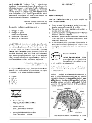 BIOLOGIA
87
188. (ENEM 2019) O “The Kidney Project” é um projeto re-
alizado por cientistas que pretendem desenvolver um rim
biônico que executará a maioria das funções biológicas do
órgão. O rim biônico possuirá duas partes que incorporam
recentes avanços de nanotecnologia, filtração de membra-
na e biologia celular. Esse projeto significará uma grande
melhoria na qualidade de vida para aquelas pessoas que
dependem da hemodiálise para sobrevivência.
Disponível em: https://pharm.ucsf.edu.
Acesso em: 26 abr. 2019 (adaptado).
O dispositivo criado promoverá diretamente a
a. remoção de ureia.
b. excreção de lipídios.
c. síntese de vasopressina.
d. transformação de amônia.
e. fabricação de aldosterona.
189. (IFPE 2018.2) Cistite é uma infecção e/ou inflamação
da bexiga. Em geral, é causada pela bactéria Escherichia coli,
presente no intestino e importante para a digestão. No tra-
to urinário, porém, essa bactéria pode infectar a uretra (I),
a bexiga (II) ou os rins (III). Como recomendações de pre-
venção, é importante: beber muita água, urinar com frequ-
ência, evitar roupas íntimas muito justas ou que retenham
calor e umidade, além de trocar os absorventes higiênicos
com frequência para evitar a proliferação bacteriana.
VARELLA, M.H. Cistite. Disponível em:.
Acesso em: 26 maio 2018 (adaptado).
As funções de filtração do sangue, armazenamento e trans-
porte da urina correspondem, respectivamente, aos órgãos
citados no TEXTO e identificados pelos números
a. II, I e III.
b. II, III e I.
c. III, I e II.
d. I, III e II.
e. III, II e I.
1. Sistema Urinário.
https://youtu.be/mLMUMIm-AMw
2. Sistema Urinário.
https://youtu.be/Jhq3rSHHZHo
3. Como funciona o aparelho urinário.
https://youtu.be/d-y_1960JqE
SISTEMA NERVOSO
Exercite...
QUESTÃO RESOLVIDA
190. (UPE/SSA 2011) Com relação ao sistema nervoso, assi-
nale a afirmativa correta.
a. Fazem parte do Sistema Nervoso Periférico os nervos e
gânglios que compõem a região da medula.
b. Na raiz dorsal dos nervos raquidianos, encontram-se,
apenas, os nervos sensitivos.
c. Os nervos cranianos fazem parte do Sistema Nervoso
Periférico Autônomo Simpático.
d. No Sistema Nervoso Periférico Voluntário Parassimpáti-
co, encontram-se os gânglios nervosos próximos à me-
dula ou em seu interior.
e. O neurônio associativo, encontrado no interior do ór-
gão, responde pela conexão da resposta entre um nervo
sensitivo e um nervo motor, onde está acontecendo o
ato reflexo.
Solução: Gabarito B
Sistema Nervoso Central (SNC) é
responsável pelo processamento e
integração de informações. Forma-
do pelo encéfalo e a medula espinal.
Medula espinhal - é formada por uma sustância de cor
cinza, no formato da letra H. Está localizada no interior
na coluna vertebral.
Encéfalo - é o centro do sistema nervoso em todos os
seres, localizado dentro do esqueleto axial. Nos mamífe-
ros encéfalo é dividido em: Telencéfalo (cérebro), Dien-
céfalo (tálamo e hipotálamo), Mesencéfalo (teto), Me-
tencéfalo (ponte e cerebelo) e Mielencéfalo (bulbo).
Apresenta três órgãos principais: o cérebro, cerebelo e
o tronco encefálico.
Fonte. Biologia 2. 7a
edição – César e Sezar – Ed. Saraiva.
 