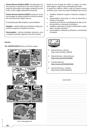 88
Sistema Nervoso Periférico (SNP) é formado pelos ner-
vos cranianos e raquidianos e tem como função a con-
dução de informações entre órgãos receptores de estí-
mulos, o SNC e órgãos efetuadores (músculos).
Sistema Nervoso Autônomo (SNA) formado por nervos
que emergem da medula espinhal e controla as ativida-
des involuntárias dos órgãos internos.
É constituído pelo SNA simpático e parassimpático:
Simpático - estimula ações que mobilizam energia, per-
mitindo a resposta a situações de estresse.
Parassimpático - estimula atividades relaxantes, como
a redução da pressão sanguínea e do ritmo cardíaco.
Exercite...
191. (UPE/SSA 2019) Observe as tirinhas a seguir:
Fonte: www.google.com
Diante de uma situação de conflito ou perigo, uns lutam,
outros fogem, e alguns ficam paralisados pelo medo.
A reação dos roedores reflete a ação do sistema nervoso
autônomo, que, nesse caso, mostra atividade intensa da via
a. simpática, dilatando a pupila e relaxando a bexiga uri-
nária.
b. parassimpática, diminuindo os níveis de adrenalina e
cortisol na circulação.
c. simpática, promovendo a vasodilatação da rede circula-
tória periférica e contraindo os brônquios.
d. simpática, acelerando o coração e estimulando a motili-
dade e secreção intestinais.
e. parassimpática, relaxando os brônquios e aumentando
a salivação.
1. Sistema Nervoso- Ciências.
https://youtu.be/P8L_rZqXcTQ
2. Sistema Nervoso - Corpo Humano.
https://youtu.be/VK3mwRIfxN0
3. O sistema Nervoso.
https://youtu.be/C6SzM6O3HdQ
4. Impulsos Nervosos - Sinapses.
https://youtu.be/Kn5YajvxA2w
ANOTAÇÕES
________________________________________________
________________________________________________
________________________________________________
________________________________________________
________________________________________________
________________________________________________
________________________________________________
________________________________________________
________________________________________________
________________________________________________
________________________________________________
________________________________________________
________________________________________________
________________________________________________
________________________________________________
________________________________________________
________________________________________________
________________________________________________
________________________________________________
________________________________________________
 