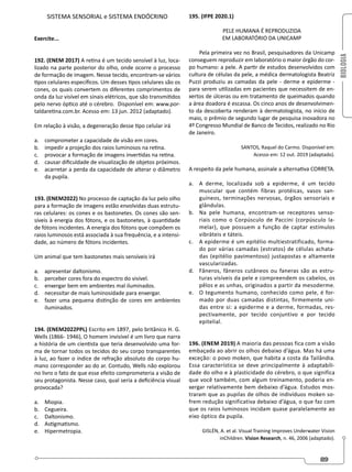 BIOLOGIA
89
SISTEMA SENSORIAL e SISTEMA ENDÓCRINO
Exercite...
192. (ENEM 2017) A retina é um tecido sensível à luz, loca-
lizado na parte posterior do olho, onde ocorre o processo
de formação de imagem. Nesse tecido, encontram-se vários
tipos celulares específicos. Um desses tipos celulares são os
cones, os quais convertem os diferentes comprimentos de
onda da luz visível em sinais elétricos, que são transmitidos
pelo nervo óptico até o cérebro. Disponível em: www.por-
taldaretina.com.br. Acesso em: 13 jun. 2012 (adaptado).
Em relação à visão, a degeneração desse tipo celular irá
a. comprometer a capacidade de visão em cores.
b. impedir a projeção dos raios luminosos na retina.
c. provocar a formação de imagens invertidas na retina.
d. causar dificuldade de visualização de objetos próximos.
e. acarretar a perda da capacidade de alterar o diâmetro
da pupila.
193. (ENEM2022) No processo de captação da luz pelo olho
para a formação de imagens estão envolvidas duas estrutu-
ras celulares: os cones e os bastonetes. Os cones são sen-
síveis à energia dos fótons, e os bastonetes, à quantidade
de fótons incidentes. A energia dos fótons que compõem os
raios luminosos está associada à sua frequência, e a intensi-
dade, ao número de fótons incidentes.
Um animal que tem bastonetes mais sensíveis irá
a. apresentar daltonismo.
b. perceber cores fora do espectro do visível.
c. enxergar bem em ambientes mal iluminados.
d. necessitar de mais luminosidade para enxergar.
e. fazer uma pequena distinção de cores em ambientes
iluminados.
194. (ENEM2022PPL) Escrito em 1897, pelo britânico H. G.
Wells (1866- 1946), O homem invisível é um livro que narra
a história de um cientista que teria desenvolvido uma for-
ma de tornar todos os tecidos do seu corpo transparentes
à luz, ao fazer o índice de refração absoluto do corpo hu-
mano corresponder ao do ar. Contudo, Wells não explorou
no livro o fato de que esse efeito comprometeria a visão de
seu protagonista. Nesse caso, qual seria a deficiência visual
provocada?
a. Miopia.
b. Cegueira.
c. Daltonismo.
d. Astigmatismo.
e. Hipermetropia.
195. (IFPE 2020.1)
PELE HUMANA É REPRODUZIDA
EM LABORATÓRIO DA UNICAMP
Pela primeira vez no Brasil, pesquisadores da Unicamp
conseguem reproduzir em laboratório o maior órgão do cor-
po humano: a pele. A partir de estudos desenvolvidos com
cultura de células da pele, a médica dermatologista Beatriz
Puzzi produziu as camadas da pele - derme e epiderme -
para serem utilizadas em pacientes que necessitem de en-
xertos de úlceras ou em tratamento de queimados quando
a área doadora é escassa. Os cinco anos de desenvolvimen-
to da descoberta renderam à dermatologista, no início de
maio, o prêmio de segundo lugar de pesquisa inovadora no
4º Congresso Mundial de Banco de Tecidos, realizado no Rio
de Janeiro.
SANTOS, Raquel do Carmo. Disponível em:
Acesso em: 12 out. 2019 (adaptado).
A respeito da pele humana, assinale a alternativa CORRETA.
a. A derme, localizada sob a epiderme, é um tecido
muscular que contém fibras protéicas, vasos san-
guíneos, terminações nervosas, órgãos sensoriais e
glândulas.
b. Na pele humana, encontram-se receptores senso-
riais como o Corpúsculo de Paccini (corpúsculo la-
melar), que possuem a função de captar estímulos
vibráteis e táteis.
c. A epiderme é um epitélio multiestratificado, forma-
do por várias camadas (estratos) de células achata-
das (epitélio pavimentoso) justapostas e altamente
vascularizadas.
d. Fâneros, fâneros cutâneos ou faneras são as estru-
turas visíveis da pele e compreendem os cabelos, os
pêlos e as unhas, originados a partir da mesoderme.
e. O tegumento humano, conhecido como pele, é for-
mado por duas camadas distintas, firmemente uni-
das entre si: a epiderme e a derme, formadas, res-
pectivamente, por tecido conjuntivo e por tecido
epitelial.
196. (ENEM 2019) A maioria das pessoas fica com a visão
embaçada ao abrir os olhos debaixo d’água. Mas há uma
exceção: o povo moken, que habita a costa da Tailândia.
Essa característica se deve principalmente à adaptabili-
dade do olho e à plasticidade do cérebro, o que significa
que você também, com algum treinamento, poderia en-
xergar relativamente bem debaixo d’água. Estudos mos-
traram que as pupilas de olhos de indivíduos moken so-
frem redução significativa debaixo d’água, o que faz com
que os raios luminosos incidam quase paralelamente ao
eixo óptico da pupila.
GISLÉN, A. et al. Visual Training Improves Underwater Vision
inChildren. Vision Research, n. 46, 2006 (adaptado).
 