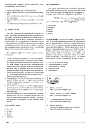 90
A acuidade visual associada à redução das pupilas é fisica-
mente explicada pela diminuição
a. da intensidade luminosa incidente na retina.
b. da difração dos feixes luminosos que atravessam a pu-
pila.
c. da intensidade dos feixes luminosos em uma direção
por polarização.
d. do desvio dos feixes luminosos refratados no interior do
olho.
e. das reflexões dos feixes luminosos no interior do olho.
197. (UPE/SSA 2016)
Uma das estratégias de leitura de tudo o que está ex-
terno e interno ao corpo está relacionada aos sentidos. Por
meio deles, a espécie humana percebe possíveis perigos à
sua integridade, detecta fatores ambientais, entre outros
aspectos, enfim, um monitoramento do ambiente interno
e externo ao corpo. Dessa forma, quanto mais informações
e detalhes os sentidos apresentarem, melhores serão as
chances de adaptação e sobrevivência. Assim, “esses órgãos
são considerados uma janela para o mundo”.
Em relação aos órgãos dos sentidos, analise as afirma-
tivas a seguir:
I. As células sensoriais do olfato e do paladar, respectiva-
mente, permitem ao animal sentir o aroma dos alimen-
tos ingeridos como também distinguir os sabores salga-
do, doce, amargo, azedo e o umami, sendo este último
sabor produzido por algumas moléculas dispersas no ar.
II. Os olhos, além de revelarem emoções, são estruturas,
que apresentam fotorreceptores os quais permitem co-
lher diversas informações do meio, tais como as cores
e a luminosidade, percepções relacionadas aos cones e
bastonetes, respectivamente.
III. As substâncias químicas precisam estar dissolvidas na
película de água que cobre os órgãos dos sentidos nas
cavidades nasais, para que possam impressionar os re-
ceptores olfativos.
IV. Os sentidos da audição e do equilíbrio são percebidos
pelos receptores do ouvido externo que são estruturas
especializadas na percepção de sons e na análise da po-
sição do corpo.
V. Os mecanorreceptores e quimiorreceptores são recep-
tores do tato que estão localizados próximos à super-
fície do corpo, possibilitando aos animais a percepção
de texturas e da temperatura de um ambiente, entre
outras.
Estão CORRETAS apenas
a. I, II e V.
b. I, IV e V.
c. II e III.
d. IV e V.
e. III, IV e V.
198. (ENEM2021PPL)
Um estudo demonstrou que o bisfenol A, composto
usado na fabricação de materiais plásticos, associado a uma
longa lista de doenças, impediu a ação das desiodases, en-
zimas que atuam na transformação do hormônio T4 em T3.
TOLEDO, K. Disponível em: http://agencia.fapesp.br.
Acesso em: 13 jun. 2019 (adaptado)
Esses hormônios são produzidos na(s) glândula(s)
a) paratireoides.
b) pancreática.
c) tireoide.
d) hipófise.
e) adrenal.
199. (ENEM 2016) Portadores de diabetes insipidus recla-
mam da confusão feita pelos profissionais da saúde quanto
aos dois tipos de diabetes: mellitus e insipidus. Enquanto o
primeiro tipo está associado aos níveis ou à ação da insulina,
o segundo não está ligado à deficiência desse hormônio. O
diabetes insipidus é caracterizado por um distúrbio na pro-
dução ou no funcionamento do hormônio antidiurético (na
sigla em inglês, ADH), secretado pela neuro-hipófise para
controlar a reabsorção de água pelos túbulos renais. Ten-
do em vista o papel funcional do ADH, qual é um sintoma
clássico de um paciente acometido por diabetes insipidus?
a. Alta taxa de glicose no sangue.
b. Aumento da pressão arterial.
c. Ganho de massa corporal.
d. Anemia crônica.
e. Desidratação.
1. Sistema Sensorial.
https://youtu.be/TnR2BYGw5jA
2. Sistema Sensorial - os nossos 5 sentidos.
https://youtu.be/Zb9Ryw0ZZc0
3. O Sistema Endócrino - Animação.
https://youtu.be/pmwy7lnA3iY
4. Sistema Endócrino
(Parodia Anitta Paradinha Professor Gustavo).
https://youtu.be/HcweGtBOseM
 