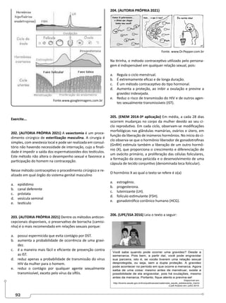 92
Fonte.www.googleimagens.com.br
Exercite...
202. (AUTORIA PRÓPRIA 2021) A vasectomia é um proce-
dimento cirúrgico de esterilização masculina. A cirurgia é
simples, com anestesia local e pode ser realizada em consul-
tório não havendo necessidade de internação, cujo a finali-
dade é impedir a saída dos espermatozoides dos testículos.
Este método não altera o desempenho sexual e favorece a
participação do homem na contracepção.
Nesse método contraceptivo o procedimento cirúrgico e re-
alizado em qual órgão do sistema genital masculino
a. epidídimo
b. canal deferente
c. próstata
d. vesícula seminal
e. testículo
203. (AUTORIA PRÓPRIA 2021) Dentre os métodos anticon-
cepcionais disponíveis, o preservativo de borracha (camisi-
nha) é o mais recomendado em relações sexuais porque:
a. possui espermicida que evita contágio por DST.
b. aumenta a probabilidade de ocorrência de uma gravi-
dez.
c. é a maneira mais fácil e eficiente de prevenção contra
as IST.
d. reduz apenas a probabilidade de transmissão do vírus
HIV da mulher para o homem.
e. reduz o contágio por qualquer agente sexualmente
transmissível, exceto pelo vírus da sífilis.
204. (AUTORIA PRÓPRIA 2021)
Fonte. www.Dr.Pepper.com.br
Na tirinha, o método contraceptivo utilizado pelo persona-
gem é indispensável em qualquer relação sexual, pois:
a. Regula o ciclo menstrual.
b. É extremamente eficaz e de longa duração.
c. É um método contraceptivo do tipo hormonal.
d. Aumenta a proteção, ao inibir a ovulação e previne a
gravidez indesejada.
e. Reduz o risco de transmissão do HIV e de outros agen-
tes sexualmente transmissíveis (IST).
205. (ENEM 2014-3ª aplicação) Em média, a cada 28 dias
ocorrem mudanças no corpo da mulher devido ao seu ci-
clo reprodutivo. Em cada ciclo, observam-se modificações
morfológicas nas glândulas mamárias, ovários e útero, em
função da liberação de inúmeros hormônios. No início do ci-
clo observa-se que o hormônio liberador de gonadotrofinas
(GnRH) estimula também a liberação de um outro hormô-
nio (X), que proporciona o crescimento e diferenciação de
um ovócito primário, a proliferação das células foliculares,
a formação da zona pelúcida e o desenvolvimento de uma
cápsula de tecido conjuntivo (denominada teca folicular).
O hormônio X ao qual o texto se refere é o(a)
a. estrogênio.
b. progesterona.
c. luteinizante (LH).
d. folículo estimulante (FSH).
e. gonadotrófico coriônico humano (HCG).
206. (UPE/SSA 2016) Leia o texto a seguir:
 