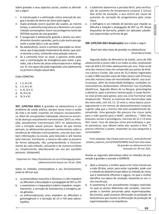 BIOLOGIA
93
Sobre gravidez e seus aspectos sociais, analise as afirmati-
vas a seguir:
I. A menstruação é a eliminação cíclica (mensal) de san-
gue e tecidos de dentro do útero pela vagina.
II. Dupla proteção ocorre quando são usados, ao mesmo
tempo, a camisinha masculina ou a feminina e um outro
método contraceptivo. Assim nos protegemos tanto das
DST/Aids quanto de uma gravidez.
III. É assegurado à adolescente grávida o direito aos aten-
dimentos durante a gravidez, parto e pós-parto para ga-
rantir a saúde dela e a de seu bebê.
IV. Na adolescência, ocorre a primeira ejaculação ou seme-
narca, que é ejaculação involuntária de sêmen, que ocor-
re durante o sono, conhecida como polução noturna.
V. Se a camisinha furar ou vazar, a parceira ainda pode
usar a contracepção de emergência para evitar a gra-
videz, sob a forma de pílula anticoncepcional e diafrag-
ma. VI. Um rapaz não pode engravidar uma adolescente
na primeira relação sexual dela.
Estão CORRETAS
a. I, II, III e IV.
b. I, II, IV e VI.
c. II, III, IV e V.
d. III, IV e VI.
e. IV, V e VI.
207. (UPE/SSA 2021) A gravidez na adolescência é um
problema de saúde pública, porque causa riscos à saúde
da mãe e do bebê, trazendo um impacto socioeconômi-
co. Além de uma gravidez indesejada, observa-se aumen-
to de doenças sexualmente transmissíveis (DST) ou infec-
ções sexualmente transmissíveis (IST) na adolescência,
com a iniciação sexual precoce. Apesar do que muitos
pensam, os adolescentes possuem conhecimento sobre a
existência de métodos contraceptivos, uma vez que rece-
bem informações na escola, pela televisão e até mesmo
pela internet. Entretanto, a maioria não sabe se prevenir
de forma adequada, não compreendendo o funciona-
mento de cada método, utilizando-o de maneira errônea
ou, simplesmente, abandonando seu uso por questões
pessoais. (Adaptado)
Disponível em: https://brasilescola.uol.com.br/biologia/gravidez-
-adolescencia.htm Acesso em: 20 set. 2020.
Sobre os métodos contraceptivos e seu funcionamento,
pode-se afirmar que
a. os preservativos masculino e feminino e o DIU impedem
ou dificultam a fecundação e a propagação de DST ou IST.
b. a vasectomia e a laqueadura tubária impedem, respec-
tivamente, a secreção de testosterona e estrógeno pe-
las gônadas.
c. os anticoncepcionais orais impedem ou dificultam a
gametogênese e a secreção de LH e FSH pela adeno-
hipófise.
d. a tabelinha determina o período fértil, pela verifica-
ção do aumento da temperatura corporal 5 (cinco)
dias antes da ovulação, o que ocorre por causa do
aumento da secreção de progesterona pelo corpo
lúteo.
e. o diafragma é um método de barreira que impede ou
dificulta a nidação e propagação de DST ou IST. Nesse
dispositivo de borracha, podem ser aplicadas substân-
cias espermicidas na forma de gel.
208. (UPE/SSA 2021-Reaplicação) Leia o texto a seguir:
Brasil tem altas taxas de gravidez na adolescência
(Paula Maria Prado)
Segundo dados do Ministério da Saúde, cerca de 930
adolescentes e jovens dão à luz todos os dias, totalizando
mais de 434,5 mil mães adolescentes por ano. Trata-se de
uma das maiores taxas de comparada aos países da Amé-
rica Latina e Caribe. São cerca de 15,3 óbitos registrados
a cada 1.000 nascidos vivos de mães jovens (até 19 anos),
uma das maiores taxas de mortalidade infantil. Isso ocor-
re porque, além da imaturidade biológica, condições so-
cioeconômicas desfavoráveis influenciam nos resultados
obstétricos. Segundo Maíra de La Rocque, ginecologista
e obstetra, após a primeira menstruação, o corpo femini-
no está pronto para gestar, pois seu ciclo hormonal está
amadurecido. Porém, as meninas têm menstrudao cada
dia mais cedo, com 10, 11, 12 anos e, nessa época, psico-
logicamente e em termos de desenvolvimento corporal,
a gente sabe que a menina não está completamente de-
senvolvida. Uma gestação tão precoce traz riscos tanto
para a mãe quanto para o bebê, ponderou.  Além dos
prejuízos sociais e psicológicos, meninas de 12 e 13 anos
têm maior risco de doenças como pré-eclâmpsia e par-
to prematuro, que afetam tanto elas quanto o feto. É
preciso informar o jovem, responder às suas perguntas e
curiosidades.
Fonte adaptada: http://www.ovale.com.br/_conteudo/brand/
projetos_especiais_brand/2020/03/98942-brasil-tem-altas-taxas-
-de-gravides-na-adolescencia.html
Acessado em: 09 mar. 2021.
Analise as seguintes alternativas sobre os métodos de pre-
venção à gravidez e assinale a CORRETA.
a. Após a menarca, a mulher passa a ter ciclos menstruais
a cada 28 dias, assim, para evitar a gravidez, pode usar
o método da abstinência periódica ou método do ritmo,
que é totalmente eficiente e seguro, no qual a mulher
identifica sua época de ovulação, baseando-se nos ci-
clos menstruais.
b. A vasectomia é um procedimento cirúrgico reversível,
no qual os ductos deferentes são cortados, interrom-
pendo o caminho percorrido pelos espermatozoides.
No entanto, pode provocar diminuição na produção de
testosterona que resulta na diminuição da produção de
espermatozoides e na impotência.
 
