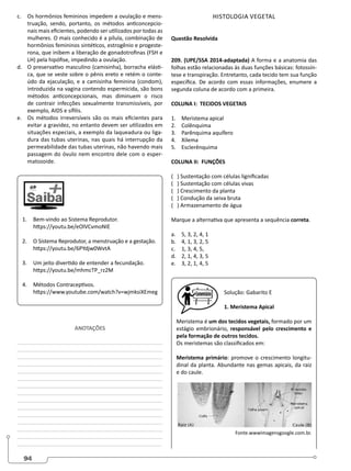 94
c. Os hormônios femininos impedem a ovulação e mens-
truação, sendo, portanto, os métodos anticoncepcio-
nais mais eficientes, podendo ser utilizados por todas as
mulheres. O mais conhecido é a pílula, combinação de
hormônios femininos sintéticos, estrogênio e progeste-
rona, que inibem a liberação de gonadotrofinas (FSH e
LH) pela hipófise, impedindo a ovulação.
d. O preservativo masculino (camisinha), borracha elásti-
ca, que se veste sobre o pênis ereto e retém o conte-
údo da ejaculação, e a camisinha feminina (condom),
introduzida na vagina contendo espermicida, são bons
métodos anticoncepcionais, mas diminuem o risco
de contrair infecções sexualmente transmissíveis, por
exemplo, AIDS e sífilis.
e. Os métodos irreversíveis são os mais eficientes para
evitar a gravidez, no entanto devem ser utilizados em
situações especiais, a exemplo da laqueadura ou liga-
dura das tubas uterinas, nas quais há interrupção da
permeabilidade das tubas uterinas, não havendo mais
passagem do óvulo nem encontro dele com o esper-
matozoide.
1. Bem-vindo ao Sistema Reprodutor.
https://youtu.be/eOlVCvmoNIE
2. O Sistema Reprodutor, a menstruação e a gestação.
https://youtu.be/6PYdjw0WvtA
3. Um jeito divertido de entender a fecundação.
https://youtu.be/mhmcTP_rz2M
4. Métodos Contraceptivos.
https://www.youtube.com/watch?v=wjmksiXEmeg
ANOTAÇÕES
________________________________________________
________________________________________________
________________________________________________
________________________________________________
________________________________________________
________________________________________________
________________________________________________
________________________________________________
________________________________________________
________________________________________________
________________________________________________
________________________________________________
________________________________________________
________________________________________________
________________________________________________
HISTOLOGIA VEGETAL
Questão Resolvida
209. (UPE/SSA 2014-adaptada) A forma e a anatomia das
folhas estão relacionadas às duas funções básicas: fotossín-
tese e transpiração. Entretanto, cada tecido tem sua função
específica. De acordo com essas informações, enumere a
segunda coluna de acordo com a primeira.
COLUNA I: TECIDOS VEGETAIS
1. Meristema apical
2. Colênquima
3. Parênquima aquífero
4. Xilema
5. Esclerênquima
COLUNA II: FUNÇÕES
( ) Sustentação com células lignificadas
( ) Sustentação com células vivas
( ) Crescimento da planta
( ) Condução da seiva bruta
( ) Armazenamento de água
Marque a alternativa que apresenta a sequência correta.
a. 5, 3, 2, 4, 1		
b. 4, 1, 3, 2, 5
c. 1, 3, 4, 5,
d. 2, 1, 4, 3, 5
e. 3, 2, 1, 4, 5
Solução: Gabarito E
1. Meristema Apical
Meristema é um dos tecidos vegetais, formado por um
estágio embrionário, responsável pelo crescimento e
pela formação de outros tecidos.
Os meristemas são classificados em:
Meristema primário: promove o crescimento longitu-
dinal da planta. Abundante nas gemas apicais, da raiz
e do caule.
Fonte.wwwimagensgoogle.com.br.
 