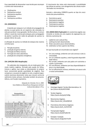 96
Essa capacidade de desenvolver novo tecido para recompor
o córtex está relacionada ao
a. Clorênquima.
b. Parênquima cortical.
c. Parênquima aquífero.
d. Aerênquima.
e. Parênquima amilífero.
213. (ENEM2021)
O plantio por estaquia é um método de propagação de
plantas no qual partes de um espécime são colocadas no
solo para produzir novas gerações. Na floricultura, é comum
utilizar o caule das roseiras para estaquia, pois a propagação
da planta é positiva em razão da aplicação de auxinas na
porção inferior do caule.
A utilização de auxinas no método de estaquia das roseiras
contribui para
a. floração da planta.
b. produção de gemas laterais.
c. formação de folhas maiores.
d. formação de raízes adventícias.
e. produção de compostos energéticos.
214. (UPE/SSA 2021-Reaplicação)
Os substratos dos manguezais, de um modo geral, têm
muita matéria orgânica, formada pela queda de folhas,
troncos e galhos, que acaba se decompondo no próprio
local, consumindo grande quantidade de oxigênio. Para
compensar a escassez do oxigênio no solo, a espécie Lagun-
cularia racemosa desenvolve raízes que crescem acima do
sedimento (raízes aéreas), chamadas também de pneuma-
tóforos, com função respiratória.
Adaptado de: Almeida, R et al., 2009.
Guia Didático os Maravilhosos Manguezais do Brasil.
Instituto BiomaBrasil. 273 p.
O crescimento das raízes está relacionado à sensibilidade
das células às auxinas, com alongamento das células recém-
-formadas nos meristemas.
Assinale a alternativa CORRETA quanto ao tipo de cresci-
mento dos pneumatóforos.
a. Dominância apical
b. Geotropismo positivo
c. Geotropismo negativo
d. Fototropismo positivo
e. Fototropismo negativo
215. (ENEM 2020-2ªaplicação) Um anatomista vegetal, exa-
minando os tecidos de uma espécie de angiosperma, evi-
denciou a presença de:
I. epiderme com cutícula fina;
II. aerênquima bem desenvolvido;
III. feixes vasculares pouco desenvolvidos;
IV. estômatos na face superior das folhas.
Em que local pode ser encontrado esse vegetal?
a. Em uma restinga, ambiente com solo arenoso e alta lu-
minosidade.
b. Em um ambiente aquático, onde há grande disponibili-
dade hídrica.
c. No cerrado, ambiente com solo pobre em nutrientes e
sujeito a queimadas.
d. Em uma floresta, ambiente com boa disponibilidade hí-
drica e rica diversidade.
e. Em um afloramento rochoso, ambiente com pouco solo
e muita luminosidade.
1. Histologia Vegetal: Tecidos Meristemáticos. ht-
tps://youtu.be/dy34CVhJN0I
2. Tecidos Vegetais.
https://youtu.be/jujLkj7s2Mg
3. Movimentos Vegetais.
https://youtu.be/_UEewDj6VoA
4. Fitormônios (Hormônios Vegetais).
https://youtu.be/k_moIVzVt1M
5. Transpiração Vegetal.
https://youtu.be/jQTnq9orIJA
6. Gutação e Sudação.
https://youtu.be/guC6ciTLvOA
 