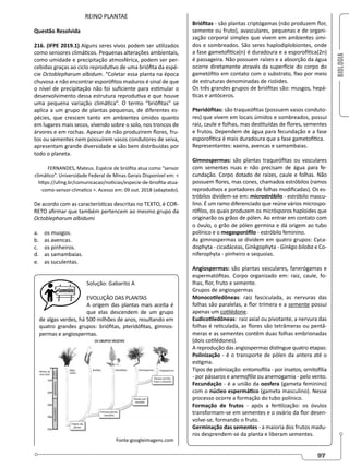 BIOLOGIA
97
REINO PLANTAE
Questão Resolvida
216. (IFPE 2019.1) Alguns seres vivos podem ser utilizados
como sensores climáticos. Pequenas alterações ambientais,
como umidade e precipitação atmosférica, podem ser per-
cebidas graças ao ciclo reprodutivo de uma briófita da espé-
cie Octoblepharum albidum. “Coletar essa planta na época
chuvosa e não encontrar esporófitos maduros é sinal de que
o nível de precipitação não foi suficiente para estimular o
desenvolvimento dessa estrutura reprodutiva e que houve
uma pequena variação climática”. O termo “briófitas” se
aplica a um grupo de plantas pequenas, de diferentes es-
pécies, que crescem tanto em ambientes úmidos quanto
em lugares mais secos, vivendo sobre o solo, nos troncos de
árvores e em rochas. Apesar de não produzirem flores, fru-
tos ou sementes nem possuírem vasos condutores de seiva,
apresentam grande diversidade e são bem distribuídas por
todo o planeta.
FERNANDES, Mateus. Espécie de briófita atua como “sensor
climático”. Universidade Federal de Minas Gerais Disponível em: 
https://ufmg.br/comunicacao/noticias/especie-de-briofita-atua-
-como-sensor-climatico . Acesso em: 09 out. 2018 (adaptado).
De acordo com as características descritas no TEXTO, é COR-
RETO afirmar que também pertencem ao mesmo grupo da
Octoblepharum albidumi
a. os musgos.
b. as avencas.
c. os pinheiros.
d. as samambaias.
e. as suculentas.
Solução: Gabarito A
EVOLUÇÃO DAS PLANTAS
A origem das plantas mais aceita é
que elas descendem de um grupo
de algas verdes, há 500 milhões de anos, resultando em
quatro grandes grupos: briófitas, pteridófitas, gimnos-
permas e angiospermas.
Fonte:googleimagens.com
Briófitas - são plantas criptógamas (não produzem flor,
semente ou fruto), avasculares, pequenas e de organi-
zação corporal simples que vivem em ambientes úmi-
dos e sombreados. São seres haplodiplobiontes, onde
a fase gametofítica(n) é duradoura e a esporofítica(2n)
é passageira. Não possuem raízes e a absorção da água
ocorre diretamente através da superfície do corpo do
gametófito em contato com o substrato, fixo por meio
de estruturas denominadas de rizóides.
Os três grandes grupos de briófitas são: musgos, hepá-
ticas e antóceros.
Pteridófitas: são traqueófitas (possuem vasos conduto-
res) que vivem em locais úmidos e sombreados, possui
raiz, caule e folhas, mas destituídas de flores, sementes
e frutos. Dependem de água para fecundação e a fase
esporofítica é mais duradoura que a fase gametofítica.
Representantes: xaxins, avencas e samambaias.
Gimnospermas: são plantas traqueófitas ou vasculares
com sementes nuas e não precisam de água para fe-
cundação. Corpo dotado de raízes, caule e folhas. Não
possuem flores, mas cones, chamados estróbilos (ramos
reprodutivos e portadores de folhas modificadas). Os es-
tróbilos dividem-se em: microstróbilo - estróbilo mascu-
lino. É um ramo diferenciado que reúne vários microspo-
rófilos, os quais produzem os micrósporos haploides que
originarão os grãos de pólen. Ao entrar em contato com
o óvulo, o grão de pólen germina e dá origem ao tubo
polínico e o megasporófilo - estróbilo feminino.
As gimnospermas se dividem em quatro grupos: Cyca-
dophyta - cicadáceas, Ginkgophyta - Ginkgo biloba e Co-
niferophyta - pinheiro e sequoias.
Angiospermas: são plantas vasculares, fanerógamas e
espermatófitas. Corpo organizado em: raiz, caule, fo-
lhas, flor, fruto e semente.
Grupos de angiospermas
Monocotiledôneas: raiz fasciculada, as nervuras das
folhas são paralelas, a flor trímera e a semente possui
apenas um cotilédone.
Eudicotiledôneas: raiz axial ou pivotante, a nervura das
folhas é reticulada, as flores são tetrâmeras ou pentâ-
meras e as sementes contêm duas folhas embrionadas
(dois cotilédones).
A reprodução das angiospermas distingue quatro etapas:
Polinização - é o transporte de pólen da antera até o
estigma.
Tipos de polinização: entomofilia - por insetos, ornitofilia
- por pássaros e anemofilia ou anemogamia - pelo vento.
Fecundação - é a união da oosfera (gameta feminino)
com o núcleo espermático (gameta masculino). Nesse
processo ocorre a formação do tubo polínico.
Formação de frutos - após a fertilização: os óvulos
transformam-se em sementes e o ovário da flor desen-
volve-se, formando o fruto.
Germinação das sementes - a maioria dos frutos madu-
ros desprendem-se da planta e liberam sementes.
 