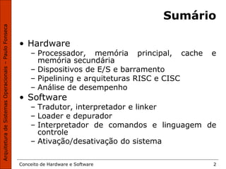 Conceito de Hardware e Software 2
Sumário
• Hardware
– Processador, memória principal, cache e
memória secundária
– Dispositivos de E/S e barramento
– Pipelining e arquiteturas RISC e CISC
– Análise de desempenho
• Software
– Tradutor, interpretador e linker
– Loader e depurador
– Interpretador de comandos e linguagem de
controle
– Ativação/desativação do sistema
 