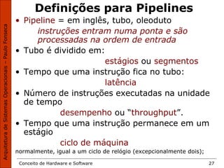 Conceito de Hardware e Software 27
Definições para Pipelines
• Pipeline = em inglês, tubo, oleoduto
instruções entram numa ponta e são
processadas na ordem de entrada
• Tubo é dividido em:
estágios ou segmentos
• Tempo que uma instrução fica no tubo:
latência
• Número de instruções executadas na unidade
de tempo
desempenho ou “throughput”.
• Tempo que uma instrução permanece em um
estágio
ciclo de máquina
normalmente, igual a um ciclo de relógio (excepcionalmente dois);
 