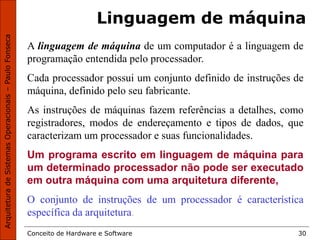 Conceito de Hardware e Software 30
Linguagem de máquina
A linguagem de máquina de um computador é a linguagem de
programação entendida pelo processador.
Cada processador possui um conjunto definido de instruções de
máquina, definido pelo seu fabricante.
As instruções de máquinas fazem referências a detalhes, como
registradores, modos de endereçamento e tipos de dados, que
caracterizam um processador e suas funcionalidades.
Um programa escrito em linguagem de máquina para
um determinado processador não pode ser executado
em outra máquina com uma arquitetura diferente,
O conjunto de instruções de um processador é característica
específica da arquitetura.
 