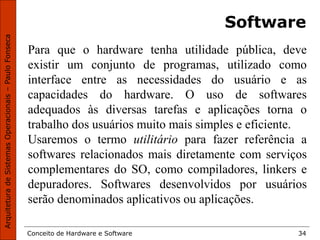 Conceito de Hardware e Software 34
Software
Para que o hardware tenha utilidade pública, deve
existir um conjunto de programas, utilizado como
interface entre as necessidades do usuário e as
capacidades do hardware. O uso de softwares
adequados às diversas tarefas e aplicações torna o
trabalho dos usuários muito mais simples e eficiente.
Usaremos o termo utilitário para fazer referência a
softwares relacionados mais diretamente com serviços
complementares do SO, como compiladores, linkers e
depuradores. Softwares desenvolvidos por usuários
serão denominados aplicativos ou aplicações.
 