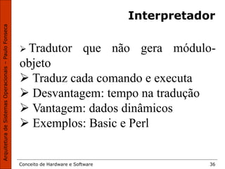 Conceito de Hardware e Software 36
Interpretador
 Tradutor que não gera módulo-
objeto
 Traduz cada comando e executa
 Desvantagem: tempo na tradução
 Vantagem: dados dinâmicos
 Exemplos: Basic e Perl
 