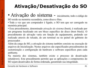 Conceito de Hardware e Software 41
Ativação/Desativação do SO
• Ativação do sistema - inicialmente, todo o código do
SO reside na memória secundária, como disco e fitas.
• Toda a vez que um computador é ligado, o SO tem que ser carregado na
memória principal.
• Esse procedimento, denominado ativação do sistema (boot), é realizado por
um programa localizado em um bloco específico do disco (boot block). O
procedimento de ativação varia em função do equipamento, podendo ser
realizado através do telcado, de um terminal ou no painel do gabinete do
processador .
Além da carga do SO, a ativação do sistema também consiste na execução de
arquivos de inicialização. Nestes arquivos são especificados procedimentos de
customização e configuração de hardware e software específicos para cada
ambiente.
Na maioria dos sistemas, também existe o processo de desativação
(shutdown). Este procedimento permite que as aplicações e componentes do
SO sejam desativados de forma ordenada, garantindo sua integridade.
 