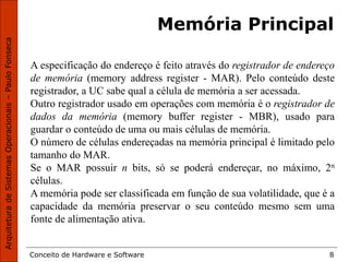 Conceito de Hardware e Software 8
Memória Principal
A especificação do endereço é feito através do registrador de endereço
de memória (memory address register - MAR). Pelo conteúdo deste
registrador, a UC sabe qual a célula de memória a ser acessada.
Outro registrador usado em operações com memória é o registrador de
dados da memória (memory buffer register - MBR), usado para
guardar o conteúdo de uma ou mais células de memória.
O número de células endereçadas na memória principal é limitado pelo
tamanho do MAR.
Se o MAR possuir n bits, só se poderá endereçar, no máximo, 2n
células.
A memória pode ser classificada em função de sua volatilidade, que é a
capacidade da memória preservar o seu conteúdo mesmo sem uma
fonte de alimentação ativa.
 