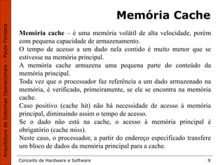 Conceito de Hardware e Software 9
Memória Cache
Memória cache – é uma memória volátil de alta velocidade, porém
com pequena capacidade de armazenamento.
O tempo de acesso a um dado nela contido é muito menor que se
estivesse na memória principal.
A memória cache armazena uma pequena parte do conteúdo da
memória principal.
Toda vez que o processador faz referência a um dado armazenado na
memória, é verificado, primeiramente, se ele se encontra na memória
cache.
Caso positivo (cache hit) não há necessidade de acesso à memória
principal, diminuindo assim o tempo de acesso.
Se o dado não está na cache, o acesso à memória principal é
obrigatório (cache miss).
Neste caso, o processador, a partir do endereço especificado transfere
um bloco de dados da memória principal para a cache.
 
