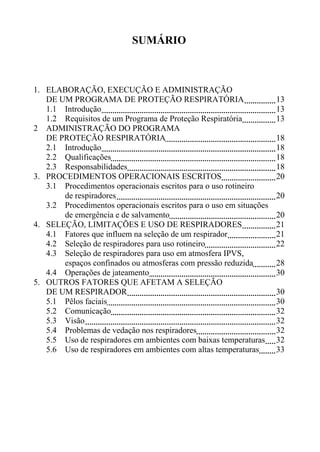 SUMÁRIO
1. ELABORAÇÃO, EXECUÇÃO E ADMINISTRAÇÃO
DE UM PROGRAMA DE PROTEÇÃO RESPIRATÓRIA 13
1.1 Introdução 13
1.2 Requisitos de um Programa de Proteção Respiratória 13
2 ADMINISTRAÇÃO DO PROGRAMA
DE PROTEÇÃO RESPIRATÓRIA 18
2.1 Introdução 18
2.2 Qualificações 18
2.3 Responsabilidades 18
3. PROCEDIMENTOS OPERACIONAIS ESCRITOS 20
3.1 Procedimentos operacionais escritos para o uso rotineiro
de respiradores 20
3.2 Procedimentos operacionais escritos para o uso em situações
de emergência e de salvamento 20
4. SELEÇÃO, LIMITAÇÕES E USO DE RESPIRADORES 21
4.1 Fatores que influem na seleção de um respirador 21
4.2 Seleção de respiradores para uso rotineiro 22
4.3 Seleção de respiradores para uso em atmosfera IPVS,
espaços confinados ou atmosferas com pressão reduzida 28
4.4 Operações de jateamento 30
5. OUTROS FATORES QUE AFETAM A SELEÇÃO
DE UM RESPIRADOR 30
5.1 Pêlos faciais 30
5.2 Comunicação 32
5.3 Visão 32
5.4 Problemas de vedação nos respiradores 32
5.5 Uso de respiradores em ambientes com baixas temperaturas 32
5.6 Uso de respiradores em ambientes com altas temperaturas 33
 