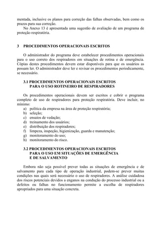 mentada, inclusive os planos para correção das falhas observadas, bem como os
prazos para sua correção.
No Anexo 13 é apresentada uma sugestão de avaliação de um programa de
proteção respiratória.
3 PROCEDIMENTOS OPERACIONAIS ESCRITOS
O administrador do programa deve estabelecer procedimentos operacionais
para o uso correto dos respiradores em situações de rotina e de emergência.
Cópias destes procedimentos devem estar disponíveis para que os usuários as
possam ler. O administrador deve ler e revisar os procedimentos periodicamente,
se necessário.
3.1 PROCEDIMENTOS OPERACIONAIS ESCRITOS
PARA O USO ROTINEIRO DE RESPIRADORES
Os procedimentos operacionais devem ser escritos e cobrir o programa
completo de uso de respiradores para proteção respiratória. Deve incluir, no
mínimo:
a) política da empresa na área de proteção respiratória;
b) seleção;
c) ensaios de vedação;
d) treinamento dos usuários;
e) distribuição dos respiradores;
f) limpeza, inspeção, higienização, guarda e manutenção;
g) monitoramento do uso;
h) monitoramento do risco.
3.2 PROCEDIMENTOS OPERACIONAIS ESCRITOS
PARA O USO EM SITUAÇÕES DE EMERGÊNCIA
E DE SALVAMENTO
Embora não seja possível prever todas as situações de emergência e de
salvamento para cada tipo de operação industrial, podem-se prever muitas
condições nas quais será necessário o uso de respiradores. A análise cuidadosa
dos riscos potenciais devidos a enganos na condução do processo industrial ou a
defeitos ou falhas no funcionamento permite a escolha de respiradores
apropriados para uma situação concreta.
 