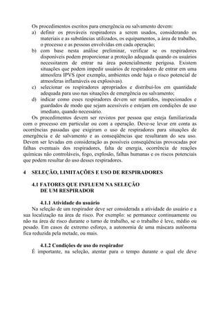 Os procedimentos escritos para emergência ou salvamento devem:
a) definir os prováveis respiradores a serem usados, considerando os
materiais e as substâncias utilizados, os equipamentos, a área de trabalho,
o processo e as pessoas envolvidas em cada operação;
b) com base nesta análise preliminar, verificar se os respiradores
disponíveis podem proporcionar a proteção adequada quando os usuários
necessitarem de entrar na área potencialmente perigosa. Existem
situações que podem impedir usuários de respiradores de entrar em uma
atmosfera IPVS (por exemplo, ambientes onde haja o risco potencial de
atmosferas inflamáveis ou explosivas).
c) selecionar os respiradores apropriados e distribuí-los em quantidade
adequada para uso nas situações de emergência ou salvamento;
d) indicar como esses respiradores devem ser mantidos, inspecionados e
guardados de modo que sejam acessíveis e estejam em condições de uso
imediato, quando necessário.
Os procedimentos devem ser revistos por pessoa que esteja familiarizada
com o processo em particular ou com a operação. Deve-se levar em conta as
ocorrências passadas que exigiram o uso de respiradores para situações de
emergência e de salvamento e as conseqüências que resultaram do seu uso.
Devem ser levadas em consideração as possíveis conseqüências provocadas por
falhas eventuais dos respiradores, falta de energia, ocorrência de reações
químicas não controláveis, fogo, explosão, falhas humanas e os riscos potenciais
que podem resultar do uso desses respiradores.
4 SELEÇÃO, LIMITAÇÕES E USO DE RESPIRADORES
4.1 FATORES QUE INFLUEM NA SELEÇÃO
DE UM RESPIRADOR
4.1.1 Atividade do usuário
Na seleção de um respirador deve ser considerada a atividade do usuário e a
sua localização na área de risco. Por exemplo: se permanece continuamente ou
não na área de risco durante o turno de trabalho, se o trabalho é leve, médio ou
pesado. Em casos de extremo esforço, a autonomia de uma máscara autônoma
fica reduzida pela metade, ou mais.
4.1.2 Condições de uso do respirador
É importante, na seleção, atentar para o tempo durante o qual ele deve
 