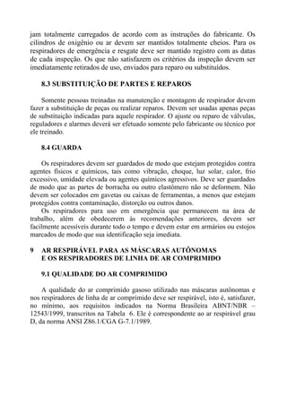 jam totalmente carregados de acordo com as instruções do fabricante. Os
cilindros de oxigênio ou ar devem ser mantidos totalmente cheios. Para os
respiradores de emergência e resgate deve ser mantido registro com as datas
de cada inspeção. Os que não satisfazem os critérios da inspeção devem ser
imediatamente retirados de uso, enviados para reparo ou substituídos.
8.3 SUBSTITUIÇÃO DE PARTES E REPAROS
Somente pessoas treinadas na manutenção e montagem de respirador devem
fazer a substituição de peças ou realizar reparos. Devem ser usadas apenas peças
de substituição indicadas para aquele respirador. O ajuste ou reparo de válvulas,
reguladores e alarmes deverá ser efetuado somente pelo fabricante ou técnico por
ele treinado.
8.4 GUARDA
Os respiradores devem ser guardados de modo que estejam protegidos contra
agentes físicos e químicos, tais como vibração, choque, luz solar, calor, frio
excessivo, umidade elevada ou agentes químicos agressivos. Deve ser guardados
de modo que as partes de borracha ou outro elastômero não se deformem. Não
devem ser colocados em gavetas ou caixas de ferramentas, a menos que estejam
protegidos contra contaminação, distorção ou outros danos.
Os respiradores para uso em emergência que permanecem na área de
trabalho, além de obedecerem às recomendações anteriores, devem ser
facilmente acessíveis durante todo o tempo e devem estar em armários ou estojos
marcados de modo que sua identificação seja imediata.
9 AR RESPIRÁVEL PARA AS MÁSCARAS AUTÔNOMAS
E OS RESPIRADORES DE LINHA DE AR COMPRIMIDO
9.1 QUALIDADE DO AR COMPRIMIDO
A qualidade do ar comprimido gasoso utilizado nas máscaras autônomas e
nos respiradores de linha de ar comprimido deve ser respirável, isto é, satisfazer,
no mínimo, aos requisitos indicados na Norma Brasileira ABNT/NBR –
12543/1999, transcritos na Tabela 6. Ele é correspondente ao ar respirável grau
D, da norma ANSI Z86.1/CGA G-7.1/1989.
 