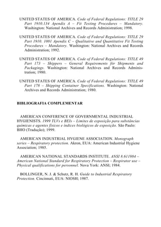 UNITED STATES OF AMERICA. Code of Federal Regulations: TITLE 29
Part 1910.134 Apendix A – Fit Testing Procedures – Mandatory.
Washington: National Archives and Records Administration; 1998.
UNITED STATES OF AMERICA. Code of Federal Regulations: TITLE 29
Part 1910. 1001 Apendix C – Qualitative and Quantitative Fit Testing
Procedures – Mandatory. Washington: National Archives and Records
Administration; 1992.
UNITED STATES OF AMERICA. Code of Federal Regulations: TITLE 49
Part 173 – Shippers – General Requirements fòr Shipments and
Packagings. Washington: National Archives and Records Adminis-
tration; 1980.
UNITED STATES OF AMERICA. Code of Federal Regulations: TITLE 49
Part 178 – Shipping Container Specifications. Washington: National
Archives and Records Administration; 1980.
BIBLIOGRAFIA COMPLEMENTAR
AMERICAN CONFERENCE OF GOVERNMENTAL INDUSTRIAL
HYGIENISTS. 1999 TLVs e BEIs – Limites de exposição para substâncias
químicas e agentes físicos e índices biológicos de exposição. São Paulo:
BHO (Tradução); 1999.
AMERICAN INDUSTRIAL HYGIENE ASSOCIATION. Monograph
series – Respiratory protection. Akron, EUA: American Industrial Hygiene
Association; 1985.
AMERICAN NATIONAL STANDARDS INSTITUTE. ANSI 8.611984 –
American National Standard for Respiratory Protection – Respirator use –
Physical qualifications for personnel. Nova York: ANSI; 1984.
BOLLINGER, N. J. & Schutz, R. H. Guide to Industrial Respiratory
Protection. Cincinnati, EUA: NIOSH; 1987.
 