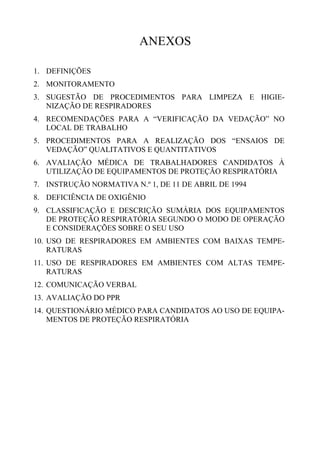 ANEXOS
1. DEFINIÇÕES
2. MONITORAMENTO
3. SUGESTÃO DE PROCEDIMENTOS PARA LIMPEZA E HIGIE-
NIZAÇÃO DE RESPIRADORES
4. RECOMENDAÇÕES PARA A “VERIFICAÇÃO DA VEDAÇÃO” NO
LOCAL DE TRABALHO
5. PROCEDIMENTOS PARA A REALIZAÇÃO DOS “ENSAIOS DE
VEDAÇÃO” QUALITATIVOS E QUANTITATIVOS
6. AVALIAÇÃO MÉDICA DE TRABALHADORES CANDIDATOS À
UTILIZAÇÃO DE EQUIPAMENTOS DE PROTEÇÃO RESPIRATÓRIA
7. INSTRUÇÃO NORMATIVA N.º 1, DE 11 DE ABRIL DE 1994
8. DEFICIÊNCIA DE OXIGÊNIO
9. CLASSIFICAÇÃO E DESCRIÇÃO SUMÁRIA DOS EQUIPAMENTOS
DE PROTEÇÃO RESPIRATÓRIA SEGUNDO O MODO DE OPERAÇÃO
E CONSIDERAÇÕES SOBRE O SEU USO
10. USO DE RESPIRADORES EM AMBIENTES COM BAIXAS TEMPE-
RATURAS
11. USO DE RESPIRADORES EM AMBIENTES COM ALTAS TEMPE-
RATURAS
12. COMUNICAÇÃO VERBAL
13. AVALIAÇÃO DO PPR
14. QUESTIONÁRIO MÉDICO PARA CANDIDATOS AO USO DE EQUIPA-
MENTOS DE PROTEÇÃO RESPIRATÓRIA
 