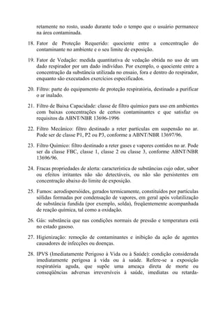 retamente no rosto, usado durante todo o tempo que o usuário permanece
na área contaminada.
18. Fator de Proteção Requerido: quociente entre a concentração do
contaminante no ambiente e o seu limite de exposição.
19. Fator de Vedação: medida quantitativa de vedação obtida no uso de um
dado respirador por um dado indivíduo. Por exemplo, o quociente entre a
concentração da substância utilizada no ensaio, fora e dentro do respirador,
enquanto são executados exercícios especificados.
20. Filtro: parte do equipamento de proteção respiratória, destinado a purificar
o ar inalado.
21. Filtro de Baixa Capacidade: classe de filtro químico para uso em ambientes
com baixas concentrações de certos contaminantes e que satisfaz os
requisitos da ABNT/NBR 13696-1996
22. Filtro Mecânico: filtro destinado a reter partículas em suspensão no ar.
Pode ser de classe P1, P2 ou P3, conforme a ABNT/NBR 13697/96.
23. Filtro Químico: filtro destinado a reter gases e vapores contidos no ar. Pode
ser da classe FBC, classe 1, classe 2 ou classe 3, conforme ABNT/NBR
13696/96.
24. Fracas propriedades de alerta: característica de substâncias cujo odor, sabor
ou efeitos irritantes não são detectáveis, ou não são persistentes em
concentração abaixo do limite de exposição.
25. Fumos: aerodispersóides, gerados termicamente, constituídos por partículas
sólidas formadas por condensação de vapores, em geral após volatilização
de substância fundida (por exemplo, solda), freqüentemente acompanhada
de reação química, tal como a oxidação.
26. Gás: substância que nas condições normais de pressão e temperatura está
no estado gasoso.
27. Higienização: remoção de contaminantes e inibição da ação de agentes
causadores de infecções ou doenças.
28. IPVS (Imediatamente Perigoso à Vida ou à Saúde): condição considerada
imediatamente perigosa à vida ou à saúde. Refere-se a exposição
respiratória aguda, que supõe uma ameaça direta de morte ou
conseqüências adversas irreversíveis à saúde, imediatas ou retarda-
 