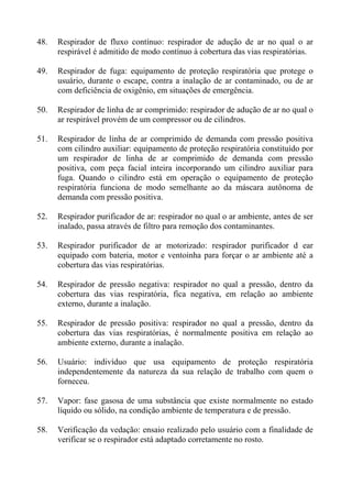 48. Respirador de fluxo contínuo: respirador de adução de ar no qual o ar
respirável é admitido de modo contínuo à cobertura das vias respiratórias.
49. Respirador de fuga: equipamento de proteção respiratória que protege o
usuário, durante o escape, contra a inalação de ar contaminado, ou de ar
com deficiência de oxigênio, em situações de emergência.
50. Respirador de linha de ar comprimido: respirador de adução de ar no qual o
ar respirável provém de um compressor ou de cilindros.
51. Respirador de linha de ar comprimido de demanda com pressão positiva
com cilindro auxiliar: equipamento de proteção respiratória constituído por
um respirador de linha de ar comprimido de demanda com pressão
positiva, com peça facial inteira incorporando um cilindro auxiliar para
fuga. Quando o cilindro está em operação o equipamento de proteção
respiratória funciona de modo semelhante ao da máscara autônoma de
demanda com pressão positiva.
52. Respirador purificador de ar: respirador no qual o ar ambiente, antes de ser
inalado, passa através de filtro para remoção dos contaminantes.
53. Respirador purificador de ar motorizado: respirador purificador d ear
equipado com bateria, motor e ventoinha para forçar o ar ambiente até a
cobertura das vias respiratórias.
54. Respirador de pressão negativa: respirador no qual a pressão, dentro da
cobertura das vias respiratória, fica negativa, em relação ao ambiente
externo, durante a inalação.
55. Respirador de pressão positiva: respirador no qual a pressão, dentro da
cobertura das vias respiratórias, é normalmente positiva em relação ao
ambiente externo, durante a inalação.
56. Usuário: indivíduo que usa equipamento de proteção respiratória
independentemente da natureza da sua relação de trabalho com quem o
forneceu.
57. Vapor: fase gasosa de uma substância que existe normalmente no estado
líquido ou sólido, na condição ambiente de temperatura e de pressão.
58. Verificação da vedação: ensaio realizado pelo usuário com a finalidade de
verificar se o respirador está adaptado corretamente no rosto.
 