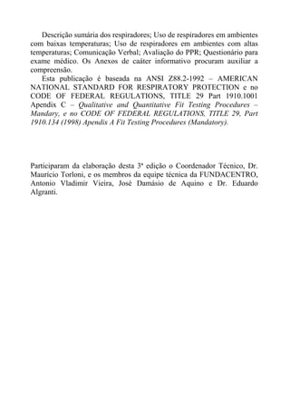 Descrição sumária dos respiradores; Uso de respiradores em ambientes
com baixas temperaturas; Uso de respiradores em ambientes com altas
temperaturas; Comunicação Verbal; Avaliação do PPR; Questionário para
exame médico. Os Anexos de caáter informativo procuram auxiliar a
compreensão.
Esta publicação é baseada na ANSI Z88.2-1992 – AMERICAN
NATIONAL STANDARD FOR RESPIRATORY PROTECTION e no
CODE OF FEDERAL REGULATIONS, TITLE 29 Part 1910.1001
Apendix C – Qualitative and Quantitative Fit Testing Procedures –
Mandary, e no CODE OF FEDERAL REGULATIONS, TITLE 29, Part
1910.134 (1998) Apendix A Fit Testing Procedures (Mandatory).
Participaram da elaboração desta 3ª edição o Coordenador Técnico, Dr.
Maurício Torloni, e os membros da equipe técnica da FUNDACENTRO,
Antonio Vladimir Vieira, José Damásio de Aquino e Dr. Eduardo
Algranti.
 