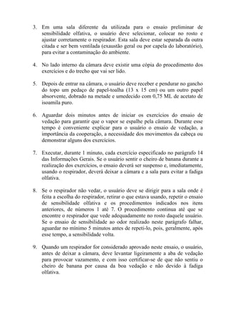 3. Em uma sala diferente da utilizada para o ensaio preliminar de
sensibilidade olfativa, o usuário deve selecionar, colocar no rosto e
ajustar corretamente o respirador. Esta sala deve estar separada da outra
citada e ser bem ventilada (exaustão geral ou por capela do laboratório),
para evitar a contaminação do ambiente.
4. No lado interno da câmara deve existir uma cópia do procedimento dos
exercícios e do trecho que vai ser lido.
5. Depois de entrar na câmara, o usuário deve receber e pendurar no gancho
do topo um pedaço de papel-toalha (13 x 15 cm) ou um outro papel
absorvente, dobrado na metade e umedecido com 0,75 ML de acetato de
isoamila puro.
6. Aguardar dois minutos antes de iniciar os exercícios do ensaio de
vedação para garantir que o vapor se espalhe pela câmara. Durante esse
tempo é conveniente explicar para o usuário o ensaio de vedação, a
importância da cooperação, a necessidade dos movimentos da cabeça ou
demonstrar alguns dos exercícios.
7. Executar, durante 1 minuto, cada exercício especificado no parágrafo 14
das Informações Gerais. Se o usuário sentir o cheiro de banana durante a
realização dos exercícios, o ensaio deverá ser suspenso e, imediatamente,
usando o respirador, deverá deixar a câmara e a sala para evitar a fadiga
olfativa.
8. Se o respirador não vedar, o usuário deve se dirigir para a sala onde é
feita a escolha do respirador, retirar o que estava usando, repetir o ensaio
de sensibilidade olfativa e os procedimentos indicados nos itens
anteriores, de números 1 até 7. O procedimento continua até que se
encontre o respirador que vede adequadamente no rosto daquele usuário.
Se o ensaio de sensibilidade ao odor realizado neste parágrafo falhar,
aguardar no mínimo 5 minutos antes de repeti-lo, pois, geralmente, após
esse tempo, a sensibilidade volta.
9. Quando um respirador for considerado aprovado neste ensaio, o usuário,
antes de deixar a câmara, deve levantar ligeiramente a aba de vedação
para provocar vazamento, e com isso certificar-se de que não sentiu o
cheiro de banana por causa da boa vedação e não devido à fadiga
olfativa.
 