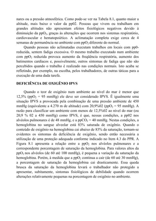 nares ou a pressão atmosférica. Como pode-se ver na Tabela 8.1, quanto maior a
altitude, mais baixo o valor da pp02. Pessoas que vivem ou trabalham em
grandes altitudes não apresentam efeitos fisiológicos negativos devido à
diminuição da ppO2, graças às alterações que ocorrem nos sistemas respiratório,
cardiovascular e hematopoiético. A aclimatação completa exige cerca de 4
semanas de permanência no ambiente com ppO2 diferente do normal.
Quando pessoas não aclimatadas executam trabalhos em locais com pp0-
reduzida, sentem fadiga excessiva. O mesmo trabalho executado num ambiente
com ppO2 reduzida provoca aumento da freqüência respiratória, aumento dos
batimentos cardíacos e, possivelmente, outros sintomas de fadiga que não são
percebidos quando o trabalho é realizado nas condições normais. Isto acaba se
refletindo, por exemplo, na escolha, pelos trabalhadores, de outras táticas para a
execução de uma dada tarefa.
DEFICIÊNCIA DE OXIGÊNIO IPVS
Quando o teor de oxigênio num ambiente ao nível do mar é menor que
12,5% (ppO2 = 95 mmHg) ele deve ser considerado IPVS. Ê igualmente uma
situação IPVS a provocada pela combinação de uma pressão ambiente de 450
mmHg (equivalente a 4.270 m de altitude) com 20,9%02 (ppO2 = 95 mmHg). A
razão para classificar um ambiente com menos de 12,5%02 ao nível do mar (ou
20,9 % 02 a 450 mmHg) como IPVS, é que, nessas condições, a pp02 nos
alvéolos pulmonares é de 48 mmHg, e a ppCO2 = 40 mmHg. Nestas condições, a
hemoglobina no sangue alveolar está 83% saturada de oxigênio. Quando o
conteúdo de oxigênio na hemoglobina cai abaixo de 83% da saturação, tornam-se
evidentes os sintomas da deficiência de oxigênio, sendo então necessária a
utilização de uma proteção adequada conforme indicado no Item 4.3 do PPR. A
Figura 8.1 apresenta a relação entre a ppO2 nos alvéolos pulmonares e a
correspondente porcentagem de saturação da hemoglobina. Para valores altos da
ppO2 nos alvéolos (de 60 até 100 mmHg), é pequena a variação da saturação da
hemoglobina. Porém, à medida que a ppO2 continua a cair (de 60 até 30 mmHg),
a porcentagem de saturação da hemoglobina cai drasticamente. Essa queda
brusca da saturação da hemoglobina levará o trabalhador não protegido a
apresentar, subitamente, sintomas fisiológicos de debilidade quando ocorrem
alterações relativamente pequenas na porcentagem de oxigênio no ambiente.
 