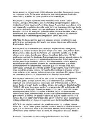 juntos, podem se comprometer, podem alcançar algum tipo de consenso, quase
da noite para o dia. Subitamente nações que foram inimigas durante séculos,
descobrem que podem encontrar pacificamente uma solução".
Refutação - As forças espirituais estão transformando o mundo? Estão
mesmo...para pior. O mundo só será melhorado pela regeneração de cada um,
mediante um "novo nascimento" em Cristo Jesus. A cada novo convertido, o reino
das trevas sofre uma baixa. A missão maior da Igreja é saquear o inferno e libertar
os cativos. A situação estaria bem pior não fosse a força demolidora do Evangelho
em ação contínua. As "energias" que estão sendo derramadas sobre a Terra,
como dizem, são energias destruidoras. Os mantras e palavras de ordem dos
satanistas são neutralizados pelas orações dos santos do Senhor.
(15) "Esta Meditação permite que você passe do simples contato com a sua
própria alma, a uma relação de trabalho com o reino das Almas, a Hierarquia
Espiritual dos Mestres".
Refutação - Esta é uma declaração de filiação ao plano de escravização do
homem. É a ficha-de-inscrição de quem deseja servir não a Deus, mas ao diabo.
Dois caminhos estão diante dos homens. Um, o caminho estreito, leva à vida
eterna; outro, largo e fácil, leva ao inferno. A escolha é do homem. (16) "Um
acelerador espiritual. Na Meditação Transmissão seus chakras são estimulados de
tal maneira, que de outro modo seria totalmente impossível. Este trabalho leva a
mudanças muito profundas no indivíduo. Em seis meses ou um ano a pessoa
reconhece que está diferente e melhor. As pessoas descobrem que podem
demonstrar amor mais facilmente. Percebem que suas mentes estão mais
estimuladas e criativas. Descobrirão que têm mais disciplina, mais determinação,
mais constância em seu enfoque no trabalho. Os membros do grupo se tornam
mais radiantes, mais suaves, mais amorosos, mais espirituais. Um grande número
de pessoas recebem cura, espontaneamente, durante a transmissão".
Refutação - Chamam de "chakras" os sete pontos de energia que, segundo a
Nova Era, possui o corpo humano. Ora, se o crescimento que se almeja é
espiritual; se a comunicação que se deseja é com a "Hierarquia de Mestres",
donde fluirá a energia? Qual o sentido de atingir o corpo através dos chakras? Se
TUDO É UM; se os "iluminados mestres" e o homem são UM; se todos são UM,
como dizem, a distribuição de energias vinda do todo para o particular torna o
ensino panteísta no mínimo incoerente. Creio que depois de seis meses de
invocação do diabo, como ensinado, a vítima ficará permanentemente possuída
por demônios e estará a um passo do estado de loucura. Nessa situação, só o
sangue de Jesus poderá libertar (Jo 8.36). Se um homem de Deus colocar suas
mãos ungidas sobre um desses invocadores saem demônios até pelos ouvidos.
(17) "A técnica usada é muito simples e pode ser usada por qualquer pessoa
acima de 12 anos.Tudo o que se precisa é manter a atenção no chakra ou centro
Ajna, que fica localizado entre as sobrancelhas. Manter a atenção ali produz um
alinhamento entre o cérebro físico e a alma. As energias são enviadas desde o
Reverendo Gilson de Oliveira Pastor da Igreja Presbiteriana de Nova Vida 10
 
