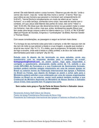 animal. Ele está falando sobre o corpo humano. Observe que ele não diz: “onde o
verme não morre”, mas diz: “onde não lhes morre o verme”. O termo “lhes” [ou
seu] refere-se aos homens que pecaram e morreram sem arrependimento (cf.
9.42-47). “Verme”[bicho] é simplesmente um modo de referir-se ao “verme
humano”, ou a esta carcaça, conhecida como corpo. Isso está de acordo com o
contexto, em que Jesus está falando das partes do corpo, tais como “mãos” e
“pés” (9.43-45). Ele disse que não deveríamos temer os que podem matar o corpo
(os homens), mas não a alma; mas que, antes, temêssemos aquele (Deus) que
tem poder para lançar corpos e alma no inferno eterno (Lc 12.4-5; cf. Mc 9.34-48)”
(Manual Popular de Dúvidas, Enigmas e “Contradições” da Bíblia, Norman Geisler
e Thomas Howe).
Com essas considerações, as passagens a seguir se tornam mais claras:
“E a fumaça do seu tormento sobe para todo o sempre; e não têm repouso nem de
dia nem de noite os que adoram a besta e a sua imagem, e aquele que receber o
sinal do seu nome” (Ap 14.11). “E o diabo, que os enganava, foi lançado no lago
de fogo e enxofre, onde está a besta e o falso profeta; e de dia e de noite serão
atormentados para todo o sempre” (Ap 20.10).
Estude com fé depois de ter terminado os seus estudos, envie seu
questionário com as respostas devidas para o endereço de e-mail:
teologiagratis@hotmail.com, se assim quiser, logo após respondido e
corrigido o questionário, alcançando media acima de 7,5, solicite o seu
Lindo DIPLOMA de Formatura e a sua Credencial de Seminarista formado,
também poderá solicitar estagio missionário em uma de nossas igrejas no
Brasil ou exterior traves da Federação Internacional das Igrejas e Pastores
no Brasil ou Fenipe, que depois do Estagio se assim o achar apto para o
Ministério poderá solicitar a sua ordenação por uma de nossas organizações
filiadas no Brasil ou no exterior, assim você poderá também receber a sua
Credencial de Ministro Aspirante ao Ministério de Nosso Senhor e Salvador
Jesus Cristo. Esta apostila tem 15 pagina boa sorte.
Sem nadas mais graça e Paz da Parte de Nosso Senhor e Salvador Jesus
Cristo bons estudos.
Reverendo Antony Steff Gilson de Oliveira
Pastor da Igreja Presbiteriana Renovada de Nova Vida
Presidente da Federação Internacional das Igrejas e Pastores no Brasil ou Fenipe.
Reverendo Gilson de Oliveira Pastor da Igreja Presbiteriana de Nova Vida 15
 