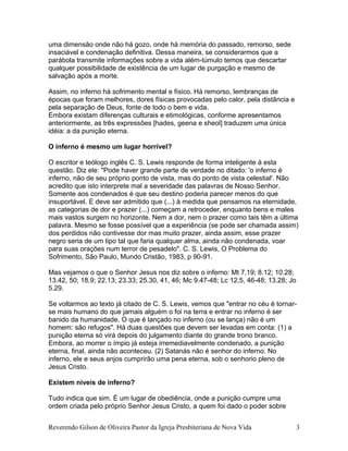 uma dimensão onde não há gozo, onde há memória do passado, remorso, sede
insaciável e condenação definitiva. Dessa maneira, se considerarmos que a
parábola transmite informações sobre a vida além-túmulo temos que descartar
qualquer possibilidade de existência de um lugar de purgação e mesmo de
salvação após a morte.
Assim, no inferno há sofrimento mental e físico. Há remorso, lembranças de
épocas que foram melhores, dores físicas provocadas pelo calor, pela distância e
pela separação de Deus, fonte de todo o bem e vida.
Embora existam diferenças culturais e etimológicas, conforme apresentamos
anteriormente, as três expressões [hades, geena e sheol] traduzem uma única
idéia: a da punição eterna.
O inferno é mesmo um lugar horrível?
O escritor e teólogo inglês C. S. Lewis responde de forma inteligente à esta
questão. Diz ele: "Pode haver grande parte de verdade no ditado: 'o inferno é
inferno, não de seu próprio ponto de vista, mas do ponto de vista celestial'. Não
acredito que isto interprete mal a severidade das palavras de Nosso Senhor.
Somente aos condenados é que seu destino poderia parecer menos do que
insuportável. E deve ser admitido que (...) à medida que pensamos na eternidade,
as categorias de dor e prazer (...) começam a retroceder, enquanto bens e males
mais vastos surgem no horizonte. Nem a dor, nem o prazer como tais têm a última
palavra. Mesmo se fosse possível que a experiência (se pode ser chamada assim)
dos perdidos não contivesse dor mas muito prazer, ainda assim, esse prazer
negro seria de um tipo tal que faria qualquer alma, ainda não condenada, voar
para suas orações num terror de pesadelo". C. S. Lewis, O Problema do
Sofrimento, São Paulo, Mundo Cristão, 1983, p 90-91.
Mas vejamos o que o Senhor Jesus nos diz sobre o inferno: Mt 7.19; 8.12; 10.28;
13.42, 50; 18.9; 22.13; 23.33; 25.30, 41, 46; Mc 9.47-48; Lc 12.5, 46-48; 13.28; Jo
5.29.
Se voltarmos ao texto já citado de C. S. Lewis, vemos que "entrar no céu é tornar-
se mais humano do que jamais alguém o foi na terra e entrar no inferno é ser
banido da humanidade. O que é lançado no inferno (ou se lança) não é um
homem: são refugos". Há duas questões que devem ser levadas em conta: (1) a
punição eterna só virá depois do julgamento diante do grande trono branco.
Embora, ao morrer o ímpio já esteja irremediavelmente condenado, a punição
eterna, final, ainda não aconteceu. (2) Satanás não é senhor do inferno. No
inferno, ele e seus anjos cumprirão uma pena eterna, sob o senhorio pleno de
Jesus Cristo.
Existem níveis de inferno?
Tudo indica que sim. É um lugar de obediência, onde a punição cumpre uma
ordem criada pelo próprio Senhor Jesus Cristo, a quem foi dado o poder sobre
Reverendo Gilson de Oliveira Pastor da Igreja Presbiteriana de Nova Vida 3
 
