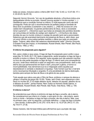 todas as coisas, inclusive sobre o inferno [Mt 18.6-7; Mc 12.40; Lc 12.47-48; 17.1-
2; 22.22-23; Ap 20.12].
Segundo Vernon Grounds, "em vez de igualdade absoluta, a Escritura indica uma
desigualdade infinita na punição. Haverá 'poucos açoites' e 'muitos açoites'. (...)
Obediência será a condição normal no inferno. É inútil especular como ela será
conseguida. Pode ser que o reconhecimento da perfeita justiça e bondade de
Deus leve os perdidos a aceitarem o seu destino. (...) Não há ociosos em uma
cadeia bem disciplinada; na grande penitenciária de Deus, deve a ociosidade
reinar suprema? (...) Devemos supor que todas as energias dos perdidos deverão
ser consumidas em tarefas de castigo sem objetivo? (...) A Escritura não deixa
dúvidas de que no mundo vindouro o castigo do pecado será real e perscrutador.
Sabemos que ele acarretará banimento da presença de Deus e, além disso, que
um amor infinito e uma justiça perfeita medirão o cálice que cada um precisará
beber. Todavia, além disso não sabemos absolutamente nada". [Vernon Grounds,
O Estado Final dos Ímpios, in Imortalidade, Russel Shedd, Alan Pieratt, São Paulo,
Vida Nova, 1992, p 144.]
O inferno foi preparado para alguém?
Sim, para o diabo e seus anjos. O lago de fogo foi preparado para Lúcifer e seus
anjos [Ap 19.19-20; 20.7-15]. Após o julgamento, serão lançados no lago de fogo e
enxofre a morte e o inferno. Em seguida, todos aqueles que não estavam inscritos
no livro da vida serão lançados no lago de fogo. O inferno será uma conseqüência
do juízo, onde Deus retribuirá a cada um segundo o seu procedimento: dará a vida
eterna aos que perseverando em fazer o bem, procuram a glória, a honra e a
incorruptibilidade; mas derramará sua ira e indignação sobre aqueles que
desobedecem à verdade e obedecem à injustiça. Todo homem que faz o mal terá
como recompensa tribulação e angústia. É uma penalidade de eterna destruição,
banidos para sempre da face de Deus e da glória do seu poder.
Todo aquele que calcou aos pés o Filho de Deus, profanou o sangue da aliança e
ultrajou o Espírito da graça (Hb 10:29). "Estes, sem Cristo, sem esperança e sem
Deus no mundo (Ef. 2:12) estão debaixo da lei, debaixo do pecado, debaixo da ira
e debaixo do morte". James Packer, Nem Todos os Homens Serão Salvos, in
Imortalidade, Russel Shedd, Alan Pieratt, São Paulo, Vida Nova, 1992, p. 105.
O inferno é eterno?
Se entendermos que inferno é sinônimo do lago de fogo e enxofre, ele é eterno.
Se considerarmos que inferno é o hades, e que será um dia -- ele próprio, assim
como a morte -- lançados no lago de fogo e enxofre, ele não é eterno. Mas, quer
no primeiro caso, quer no segundo, a punição definitiva -- o lago de fogo e enxofre
--, sem dúvida, é eterna [Rm 2.3-9; 2Ts 1.6-9; Hb 6.1-2; 10.27-29; 2Pe 2.17; 3.9;
Ap 14.9-11; 21.8].
Dessa maneira, não há base bíblica para afirmarmos que a punição não seja
Reverendo Gilson de Oliveira Pastor da Igreja Presbiteriana de Nova Vida 4
 