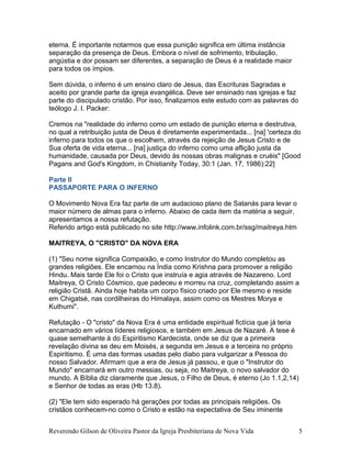 eterna. É importante notarmos que essa punição significa em última instância
separação da presença de Deus. Embora o nível de sofrimento, tribulação,
angústia e dor possam ser diferentes, a separação de Deus é a realidade maior
para todos os ímpios.
Sem dúvida, o inferno é um ensino claro de Jesus, das Escrituras Sagradas e
aceito por grande parte da igreja evangélica. Deve ser ensinado nas igrejas e faz
parte do discipulado cristão. Por isso, finalizamos este estudo com as palavras do
teólogo J. I. Packer:
Cremos na "realidade do inferno como um estado de punição eterna e destrutiva,
no qual a retribuição justa de Deus é diretamente experimentada... [na] 'certeza do
inferno para todos os que o escolhem, através da rejeição de Jesus Cristo e de
Sua oferta de vida eterna... [na] justiça do inferno como uma aflição justa da
humanidade, causada por Deus, devido às nossas obras malignas e cruéis" [Good
Pagans and God's Kingdom, in Chistianity Today, 30:1 (Jan. 17, 1986):22]
Parte II
PASSAPORTE PARA O INFERNO
O Movimento Nova Era faz parte de um audacioso plano de Satanás para levar o
maior número de almas para o inferno. Abaixo de cada item da matéria a seguir,
apresentamos a nossa refutação.
Referido artigo está publicado no site http://www.infolink.com.br/ssg/maitreya.htm
MAITREYA, O "CRISTO" DA NOVA ERA
(1) "Seu nome significa Compaixão, e como Instrutor do Mundo completou as
grandes religiões. Ele encarnou na Índia como Krishna para promover a religião
Hindu. Mais tarde Ele foi o Cristo que instruía e agia através de Nazareno. Lord
Maitreya, O Cristo Cósmico, que padeceu e morreu na cruz, completando assim a
religião Cristã. Ainda hoje habita um corpo físico criado por Ele mesmo e reside
em Chigatsé, nas cordilheiras do Himalaya, assim como os Mestres Morya e
Kuthumi".
Refutação - O "cristo" da Nova Era é uma entidade espiritual fictícia que já teria
encarnado em vários líderes religiosos, e também em Jesus de Nazaré. A tese é
quase semelhante à do Espiritismo Kardecista, onde se diz que a primeira
revelação divina se deu em Moisés, a segunda em Jesus e a terceira no próprio
Espiritismo. É uma das formas usadas pelo diabo para vulgarizar a Pessoa do
nosso Salvador. Afirmam que a era de Jesus já passou, e que o "Instrutor do
Mundo" encarnará em outro messias, ou seja, no Maitreya, o novo salvador do
mundo. A Bíblia diz claramente que Jesus, o Filho de Deus, é eterno (Jo 1.1,2,14)
e Senhor de todas as eras (Hb 13.8).
(2) "Ele tem sido esperado há gerações por todas as principais religiões. Os
cristãos conhecem-no como o Cristo e estão na expectativa de Seu iminente
Reverendo Gilson de Oliveira Pastor da Igreja Presbiteriana de Nova Vida 5
 