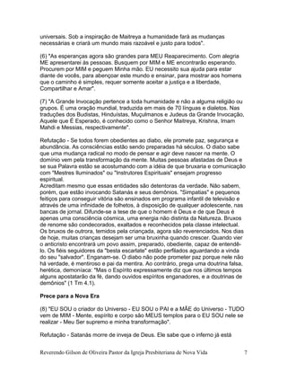 universais. Sob a inspiração de Maitreya a humanidade fará as mudanças
necessárias e criará um mundo mais razoável e justo para todos".
(6) "As esperanças agora são grandes para MEU Reaparecimento. Com alegria
ME apresentarei às pessoas. Busquem por MIM e ME encontrarão esperando.
Procurem por MIM e peguem Minha mão. EU necessito sua ajuda para estar
diante de vocês, para abençoar este mundo e ensinar, para mostrar aos homens
que o caminho é simples, requer somente aceitar a justiça e a liberdade,
Compartilhar e Amar".
(7) "A Grande Invocação pertence a toda humanidade e não a alguma religião ou
grupos. É uma oração mundial, traduzida em mais de 70 línguas e dialetos. Nas
traduções dos Budistas, Hinduístas, Muçulmanos e Judeus da Grande Invocação,
Aquele que É Esperado, é conhecido como o Senhor Maitreya, Krishna, Imam
Mahdi e Messias, respectivamente".
Refutação - Se todos forem obedientes ao diabo, ele promete paz, segurança e
abundância. As consciências estão sendo preparadas há séculos. O diabo sabe
que uma mudança radical no modo de pensar e agir deve nascer na mente. O
domínio vem pela transformação da mente. Muitas pessoas afastadas de Deus e
se sua Palavra estão se acostumando com a idéia de que bruxaria e comunicação
com "Mestres Iluminados" ou "Instrutores Espirituais" ensejam progresso
espiritual.
Acreditam mesmo que essas entidades são detentoras da verdade. Não sabem,
porém, que estão invocando Satanás e seus demônios. "Simpatias" e pequenos
feitiços para conseguir vitória são ensinados em programa infantil de televisão e
através de uma infinidade de folhetos, à disposição de qualquer adolescente, nas
bancas de jornal. Difunde-se a tese de que o homem é Deus e de que Deus é
apenas uma consciência cósmica, uma energia não distinta da Natureza. Bruxos
de renome são condecorados, exaltados e reconhecidos pela classe intelectual.
Os bruxos de outrora, temidos pela criançada, agora são reverenciados. Nos dias
de hoje, muitas crianças desejam ser uma bruxinha quando crescer. Quando vier
o anticristo encontrará um povo assim, preparado, obediente, capaz de entendê-
lo. Os fiéis seguidores da "besta escarlate" estão perfilados aguardando a vinda
do seu "salvador". Enganam-se. O diabo não pode prometer paz porque nele não
há verdade, é mentiroso e pai da mentira. Ao contrário, prega uma doutrina falsa,
herética, demoníaca: "Mas o Espírito expressamente diz que nos últimos tempos
alguns apostatarão da fé, dando ouvidos espíritos enganadores, e a doutrinas de
demônios" (1 Tm 4.1).
Prece para a Nova Era
(8) "EU SOU o criador do Universo - EU SOU o PAI e a MÃE do Universo - TUDO
vem de MIM - Mente, espírito e corpo são MEUS templos para o EU SOU nele se
realizar - Meu Ser supremo e minha transformação".
Refutação - Satanás morre de inveja de Deus. Ele sabe que o inferno já está
Reverendo Gilson de Oliveira Pastor da Igreja Presbiteriana de Nova Vida 7
 