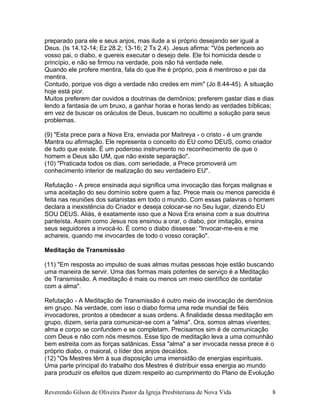 preparado para ele e seus anjos, mas ilude a si próprio desejando ser igual a
Deus. (Is 14.12-14; Ez 28.2; 13-16; 2 Ts 2.4). Jesus afirma: "Vós pertenceis ao
vosso pai, o diabo, e quereis executar o desejo dele. Ele foi homicida desde o
princípio, e não se firmou na verdade, pois não há verdade nele.
Quando ele profere mentira, fala do que lhe é próprio, pois é mentiroso e pai da
mentira.
Contudo, porque vos digo a verdade não credes em mim" (Jo 8.44-45). A situação
hoje está pior.
Muitos preferem dar ouvidos a doutrinas de demônios; preferem gastar dias e dias
lendo a fantasia de um bruxo, a ganhar horas e horas lendo as verdades bíblicas;
em vez de buscar os oráculos de Deus, buscam no ocultimo a solução para seus
problemas.
(9) "Esta prece para a Nova Era, enviada por Maitreya - o cristo - é um grande
Mantra ou afirmação. Ele representa o conceito do EU como DEUS, como criador
de tudo que existe. É um poderoso instrumento no reconhecimento de que o
homem e Deus são UM, que não existe separação".
(10) "Praticada todos os dias, com seriedade, a Prece promoverá um
conhecimento interior de realização do seu verdadeiro EU".
Refutação - A prece ensinada aqui significa uma invocação das forças malignas e
uma aceitação do seu domínio sobre quem a faz. Prece mais ou menos parecida é
feita nas reuniões dos satanistas em todo o mundo. Com essas palavras o homem
declara a inexistência do Criador e deseja colocar-se no Seu lugar, dizendo EU
SOU DEUS. Aliás, é exatamente isso que a Nova Era ensina com a sua doutrina
panteísta. Assim como Jesus nos ensinou a orar, o diabo, por imitação, ensina
seus seguidores a invocá-lo. É como o diabo dissesse: "Invocar-me-eis e me
achareis, quando me invocardes de todo o vosso coração".
Meditação de Transmissão
(11) "Em resposta ao impulso de suas almas muitas pessoas hoje estão buscando
uma maneira de servir. Uma das formas mais potentes de serviço é a Meditação
de Transmissão. A meditação é mais ou menos um meio científico de contatar
com a alma".
Refutação - A Meditação de Transmissão é outro meio de invocação de demônios
em grupo. Na verdade, com isso o diabo forma uma rede mundial de fiéis
invocadores, prontos a obedecer a suas ordens. A finalidade dessa meditação em
grupo, dizem, seria para comunicar-se com a "alma". Ora, somos almas viventes;
alma e corpo se confundem e se completam. Precisamos sim é de comunicação
com Deus e não com nós mesmos. Esse tipo de meditação leva a uma comunhão
bem estreita com as forças satânicas. Essa "alma" a ser invocada nessa prece é o
próprio diabo, o maioral, o líder dos anjos decaídos.
(12) "Os Mestres têm à sua disposição uma imensidão de energias espirituais.
Uma parte principal do trabalho dos Mestres é distribuir essa energia ao mundo
para produzir os efeitos que dizem respeito ao cumprimento do Plano de Evolução
Reverendo Gilson de Oliveira Pastor da Igreja Presbiteriana de Nova Vida 8
 